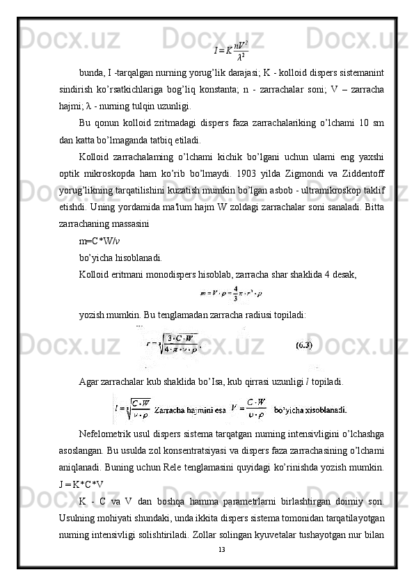 I=	K	nV	2	
λ2bunda, I -tarqalgan nurning yorug’lik darajasi; K - kolloid dispers sistemanint
sindirish   ko’rsatkichlariga   bog’liq   konstanta;   n   -   zarrachalar   soni;   V   –   zarracha
hajmi; λ - nurning tulqin uzunligi.
Bu   qonun   kolloid   zritmadagi   dispers   faza   zarrachalariking   o’lchami   10   sm
dan katta bo’lmaganda tatbiq etiladi.
Kolloid   zarrachalaming   o’lchami   kichik   bo’lgani   uchun   ulami   eng   yaxshi
optik   mikroskopda   ham   ko’rib   bo’lmaydi.   1903   yilda   Zigmondi   va   Ziddentoff
yorug’likning tarqatilishini kuzatish mumkin bo’lgan asbob - ultramikroskop taklif
etishdi. Uning yordamida ma'lum hajm W zoldagi zarrachalar soni sanaladi. Bitta
zarrachaning massasini 
m=C*W/ v  
bo’yicha hisoblanadi.
Kolloid eritmani monodispers hisoblab, zarracha shar shaklida 4 desak,
yozish mumkin. Bu tenglamadan zarracha radiusi topiladi:
Agar zarrachalar kub shaklida bo’Isa, kub qirrasi uzunligi  l  topiladi.
Nefelometrik usul dispers sistema tarqatgan numing intensivligini o’lchashga
asoslangan. Bu usulda zol konsentratsiyasi va dispers faza zarrachasining o’lchami
aniqlanadi. Buning uchun Rele tenglamasini quyidagi ko’rinishda yozish mumkin.
J = K*C*V
K   -   С   va   V   dan   boshqa   hamma   parametrlarni   birlashtirgan   doimiy   son.
Usulning mohiyati shundaki, unda ikkita dispers sistema tomonidan tarqatilayotgan
numing intensivligi solishtiriladi. Zollar solingan kyuvetalar tushayotgan nur bilan
13