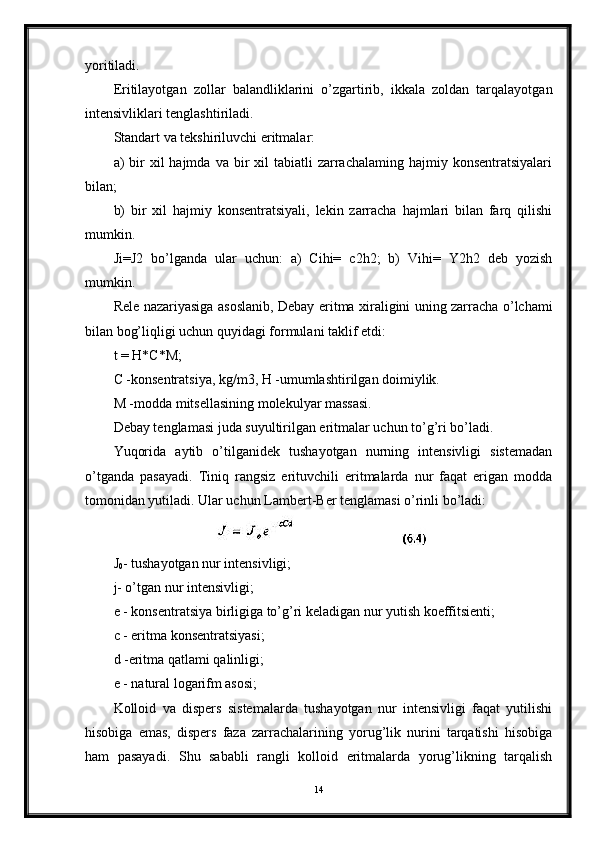 yoritiladi.
Eritilayotgan   zollar   balandliklarini   o’zgartirib,   ikkala   zoldan   tarqalayotgan
intensivliklari tenglashtiriladi.
Standart va tekshiriluvchi eritmalar:
a)  bir  xil  hajmda  va  bir   xil  tabiatli  zarrachalaming  hajmiy konsentratsiyalari
bilan;
b)   bir   xil   hajmiy   konsentratsiyali,   lekin   zarracha   hajmlari   bilan   farq   qilishi
mumkin.
Ji=J2   bo’lganda   ular   uchun:   a)   Cihi=   c2h2;   b)   Vihi=   Y2h2   deb   yozish
mumkin.
Rele nazariyasiga asoslanib, Debay eritma xiraligini uning zarracha o’lchami
bilan bog’liqligi uchun quyidagi formulani taklif etdi:
t = H*C*M;
С -konsentratsiya, kg/m3, H -umumlashtirilgan doimiylik.
M -modda mitsellasining molekulyar massasi.
Debay tenglamasi juda suyultirilgan eritmalar uchun to’g’ri bo’ladi.
Yuqorida   aytib   o’tilganidek   tushayotgan   nurning   intensivligi   sistemadan
o’tganda   pasayadi.   Tiniq   rangsiz   erituvchili   eritmalarda   nur   faqat   erigan   modda
tomonidan yutiladi. Ular uchun Lambert-Ber tenglamasi o’rinli bo’ladi:
J
0 - tushayotgan nur intensivligi;
j- o’tgan nur intensivligi;
e - konsentratsiya birligiga to’g’ri keladigan nur yutish koeffitsienti;
с - eritma konsentratsiyasi;
d -eritma qatlami qalinligi;
e - natural logarifm asosi;
Kolloid   va   dispers   sistemalarda   tushayotgan   nur   intensivligi   faqat   yutilishi
hisobiga   emas,   dispers   faza   zarrachalarining   yorug’lik   nurini   tarqatishi   hisobiga
ham   pasayadi.   Shu   sababli   rangli   kolloid   eritmalarda   yorug’likning   tarqalish
14