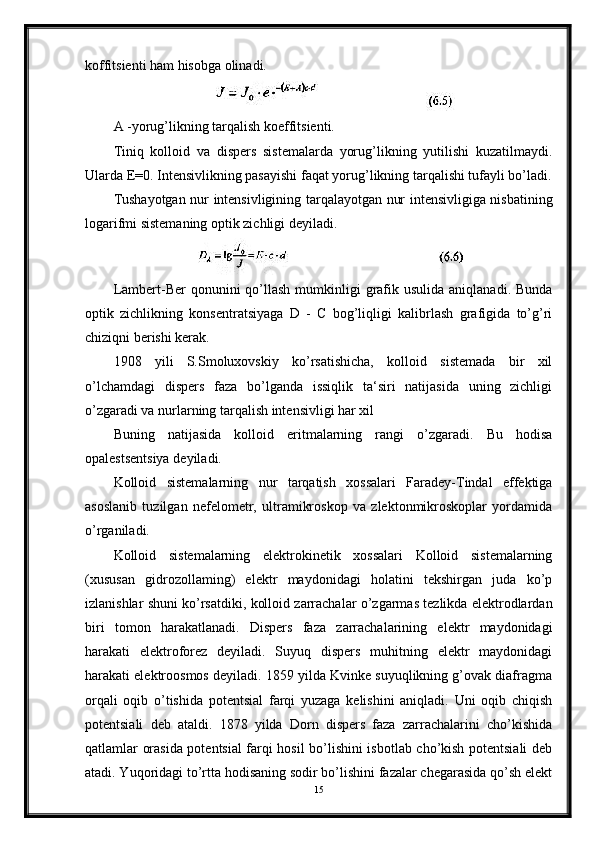 koffitsienti ham hisobga olinadi.
A -yorug’likning tarqalish koeffitsienti.
Tiniq   kolloid   va   dispers   sistemalarda   yorug’likning   yutilishi   kuzatilmaydi.
Ularda E=0. Intensivlikning pasayishi faqat yorug’likning tarqalishi tufayli bo’ladi.
Tushayotgan nur intensivligining tarqalayotgan nur intensivligiga nisbatining
logarifmi sistemaning optik zichligi deyiladi.
Lambert-Ber  qonunini   qo’llash  mumkinligi  grafik  usulida  aniqlanadi.  Bunda
optik   zichlikning   konsentratsiyaga   D   -   С   bog’liqligi   kalibrlash   grafigida   to’g’ri
chiziqni berishi kerak.
1908   yili   S.Smoluxovskiy   ko’rsatishicha,   kolloid   sistemada   bir   xil
o’lchamdagi   dispers   faza   bo’lganda   issiqlik   ta‘siri   natijasida   uning   zichligi
o’zgaradi va nurlarning tarqalish intensivligi har xil
Buning   natijasida   kolloid   eritmalarning   rangi   o’zgaradi.   Bu   hodisa
opalestsentsiya deyiladi.
Kolloid   sistemalarning   nur   tarqatish   xossalari   Faradey-Tindal   effektiga
asoslanib   tuzilgan   nefelometr,   ultramikroskop   va   zlektonmikroskoplar   yordamida
o’rganiladi.
Kolloid   sistemalarning   elektrokinetik   xossalari   Kolloid   sistemalarning
(xususan   gidrozollaming)   elektr   maydonidagi   holatini   tekshirgan   juda   ko’p
izlanishlar shuni ko’rsatdiki, kolloid zarrachalar o’zgarmas tezlikda elektrodlardan
biri   tomon   harakatlanadi.   Dispers   faza   zarrachalarining   elektr   maydonidagi
harakati   elektroforez   deyiladi.   Suyuq   dispers   muhitning   elektr   maydonidagi
harakati elektroosmos deyiladi. 1859 yilda Kvinke suyuqlikning g’ovak diafragma
orqali   oqib   o’tishida   potentsial   farqi   yuzaga   kelishini   aniqladi.   Uni   oqib   chiqish
potentsiali   deb   ataldi.   1878   yilda   Dorn   dispers   faza   zarrachalarini   cho’kishida
qatlamlar orasida potentsial farqi hosil bo’lishini isbotlab cho’kish potentsiali deb
atadi. Yuqoridagi to’rtta hodisaning sodir bo’lishini fazalar chegarasida qo’sh elekt
15
