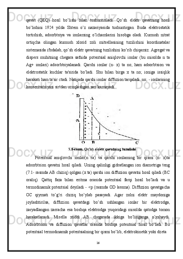 qavat   (QEQ)   hosil   bo’lishi   bilan   tushuntiriladi.   Qo’sh   elektr   qavatning   hosil
bo’lishini   1924   yilda   Shtem   o’z   nazariyasida   tushuntirgan.   Buda   elektrostatik
tortishish,   adsorbtsiya   va   ionlaming   o’lchamlarini   hisobga   oladi.   Kumush   nitrat
ortiqcha   olingan   kumush   xlorid   zoli   mitsellasining   tuzilishini   koordinatalar
sistemasida ifodalab, qo’sh elektr qavatning tuzilishini ko’rib chiqamiz. Agregat va
dispers   muhitning   chegara   sathida   potentsial   aniqlovchi   ionlar   (bu   misolda   n   ta
Ag+   ionlari)   adsorbtsiyalanadi.   Qarshi   ionlar   (n-   x)   ta   no;   ham   adsorbtsion   va
elektrostatik   kuchlar   ta'sirida   bo’ladi.   Shu   bilan   birga   x   ta   no;   ioniga   issiqlik
harakati ham ta'sir ctadi. Natijada qarshi ionlar diffuzion tarqaladi. no; - ionlarining
konsentratsiyasi sirtdan uzoqlashgan sari kamayadi.
Potentsial   aniqlovchi   ionlar(n   та)   va   qarshi   ionlaming   bir   qismi   (n-   x)ta
adsorbtsion   qavatni   hosil   qiladi.   Uning   qalinligi   gidratlangan   ion   diametriga   teng
(7.1- rasmda AB chiziq) qolgan (x ta) qarshi ion diffuzion qavatni hosil qiladi (BC
oraliq).   Qattiq   faza   bilan   eritma   orasida   potentsial   farqi   hosil   bo’ladi   va   u
termodinamik potentsial  deyiladi - <p (rasmda OD kesma). Diffuzion qavatgacha
ОС   qiymati   to’g’ri   chiziq   bo’ylab   pasayadi.   Agar   zolni   elektr   maydoniga
joylashtirilsa,   diffuzion   qavatdagi   bo’sh   ushlangan   ionlar   bir   elektrodga,
zaryadlangan   zarracha   esa   boshqa   elektrodga   yuqoridagi   misolda   qatodga   tomon
harakatlanadi.   Misella   xuddi   AB   chegarada   ikkiga   bo’linganga   o’xshaydi.
Adsorbtsion   va   diffuzion   qavatlar   orasida   boshqa   potentsial   hosil   bo’ladi.   Bu
potentsial termodinamik potentsialning bir qismi bo’lib, elektrokinetik yoki dzeta
16 