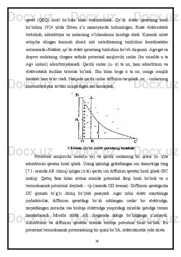 qavat   (QEQ)   hosil   bo’lishi   bilan   tushuntiriladi.   Qo’sh   elektr   qavatning   hosil
bo’lishini   1924   yilda   Shtem   o’z   nazariyasida   tushuntirgan.   Buda   elektrostatik
tortishish,   adsorbtsiya   va   ionlaming   o’lchamlarini   hisobga   oladi.   Kumush   nitrat
ortiqcha   olingan   kumush   xlorid   zoli   mitsellasining   tuzilishini   koordinatalar
sistemasida ifodalab, qo’sh elektr qavatning tuzilishini ko’rib chiqamiz. Agregat va
dispers   muhitning   chegara   sathida   potentsial   aniqlovchi   ionlar   (bu   misolda   n   ta
Ag+   ionlari)   adsorbtsiyalanadi.   Qarshi   ionlar   (n-   x)   ta   no;   ham   adsorbtsion   va
elektrostatik   kuchlar   ta'sirida   bo’ladi.   Shu   bilan   birga   x   ta   no;   ioniga   issiqlik
harakati ham ta'sir ctadi. Natijada qarshi ionlar diffuzion tarqaladi. no; - ionlarining
konsentratsiyasi sirtdan uzoqlashgan sari kamayadi.
Potentsial   aniqlovchi   ionlar(n   та)   va   qarshi   ionlaming   bir   qismi   (n-   x)ta
adsorbtsion   qavatni   hosil   qiladi.   Uning   qalinligi   gidratlangan   ion   diametriga   teng
(7.1- rasmda AB chiziq) qolgan (x ta) qarshi ion diffuzion qavatni hosil qiladi (BC
oraliq).   Qattiq   faza   bilan   eritma   orasida   potentsial   farqi   hosil   bo’ladi   va   u
termodinamik potentsial  deyiladi - <p (rasmda OD kesma). Diffuzion qavatgacha
ОС   qiymati   to’g’ri   chiziq   bo’ylab   pasayadi.   Agar   zolni   elektr   maydoniga
joylashtirilsa,   diffuzion   qavatdagi   bo’sh   ushlangan   ionlar   bir   elektrodga,
zaryadlangan   zarracha   esa   boshqa   elektrodga   yuqoridagi   misolda   qatodga   tomon
harakatlanadi.   Misella   xuddi   AB   chegarada   ikkiga   bo’linganga   o’xshaydi.
Adsorbtsion   va   diffuzion   qavatlar   orasida   boshqa   potentsial   hosil   bo’ladi.   Bu
potentsial termodinamik potentsialning bir qismi bo’lib, elektrokinetik yoki dzeta
16