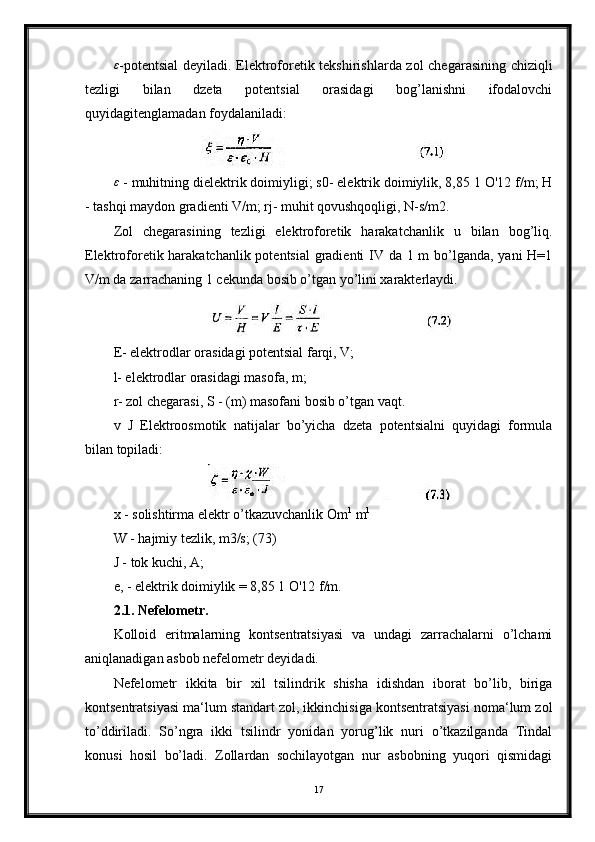ε-potentsial  deyiladi. Elektroforetik tekshirishlarda zol chegarasining chiziqli
tezligi   bilan   dzeta   potentsial   orasidagi   bog’lanishni   ifodalovchi
quyidagitenglamadan foydalaniladi:
ε
 - muhitning dielektrik doimiyligi; s0- elektrik doimiylik, 8,85 1 O'12 f/m; H
- tashqi maydon gradienti V/m; rj- muhit qovushqoqligi, N-s/m2.
Zol   chegarasining   tezligi   elektroforetik   harakatchanlik   u   bilan   bog’liq.
Elektroforetik harakatchanlik potentsial  gradienti  IV da 1 m  bo’lganda, yani  H=1
V/m da zarrachaning 1 cekunda bosib o’tgan yo’lini xarakterlaydi.
E- elektrodlar orasidagi potentsial farqi, V;
l- elektrodlar orasidagi masofa, m;
r- zol chegarasi, S - (m) masofani bosib o’tgan vaqt. 
v   J   Elektroosmotik   natijalar   bo’yicha   dzeta   potentsialni   quyidagi   formula
bilan topiladi:
x - solishtirma elektr o’tkazuvchanlik Om 1
 m 1
W - hajmiy tezlik, m3/s; (73)
J - tok kuchi, A;
e, - elektrik doimiylik = 8,85 1 O'12 f/m.
2.1. Nefelometr.
Kolloid   eritmalarning   kontsentratsiyasi   va   undagi   zarrachalarni   o’lchami
aniqlanadigan asbob nefelometr deyidadi.
Nefelometr   ikkita   bir   xil   tsilindrik   shisha   idishdan   iborat   bo’lib,   biriga
kontsentratsiyasi ma‘lum standart zol, ikkinchisiga kontsentratsiyasi noma‘lum zol
to’ddiriladi.   So’ngra   ikki   tsilindr   yonidan   yorug’lik   nuri   o’tkazilganda   Tindal
konusi   hosil   bo’ladi.   Zollardan   sochilayotgan   nur   asbobning   yuqori   qismidagi
17