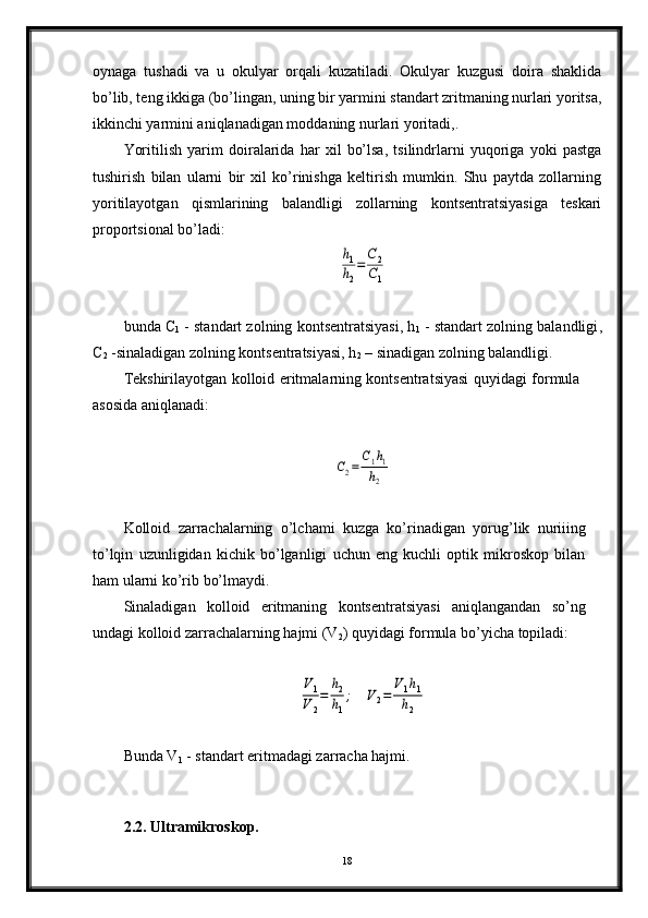 oynaga   tushadi   va   u   okulyar   orqali   kuzatiladi.   Okulyar   kuzgusi   doira   shaklida
bo’lib, teng ikkiga (bo’lingan, uning bir yarmini standart zritmaning nurlari yoritsa,
ikkinchi yarmini aniqlanadigan moddaning nurlari yoritadi,.
Yoritilish   yarim   doiralarida   har   xil   bo’lsa,   tsilindrlarni   yuqoriga   yoki   pastga
tushirish   bilan   ularni   bir   xil   ko’rinishga   keltirish   mumkin.   Shu   paytda   zollarning
yoritilayotgan   qismlarining   balandligi   zollarning   kontsentratsiyasiga   teskari
proportsional bo’ladi:h1
h2
=	
C2
C1
bunda  С
1  - standart zolning kontsentratsiyasi, h
1  - standart zolning balandligi ,
С
2  -sinaladigan zolning kontsentratsiyasi, h
2  – sinadigan zolning balandligi.
Tekshirilayotgan kolloid eritmalarning kontsentratsiyasi quyidagi formula
asosida aniqlanadi:	
C2=	
C1h1	
h2
Kolloid   zarrachalarning   o’lchami   kuzga   ko’rinadigan   yorug’lik   nuriiing
to’lqin   uzunligidan   kichik   bo’lganligi   uchun   eng   kuchli   optik   mikroskop   bilan
ham ularni ko’rib bo’lmaydi.
Sinaladigan   kolloid   eritmaning   kontsentratsiyasi   aniqlangandan   so’ng
undagi kolloid zarrachalarning hajmi (V
2 ) quyidagi formula bo’yicha topiladi:	
V1
V2
=	
h2
h1
;	V2=	
V1h1	
h2
Bunda V
1  - standart eritmadagi zarracha hajmi.
2.2. Ultramikroskop.
18