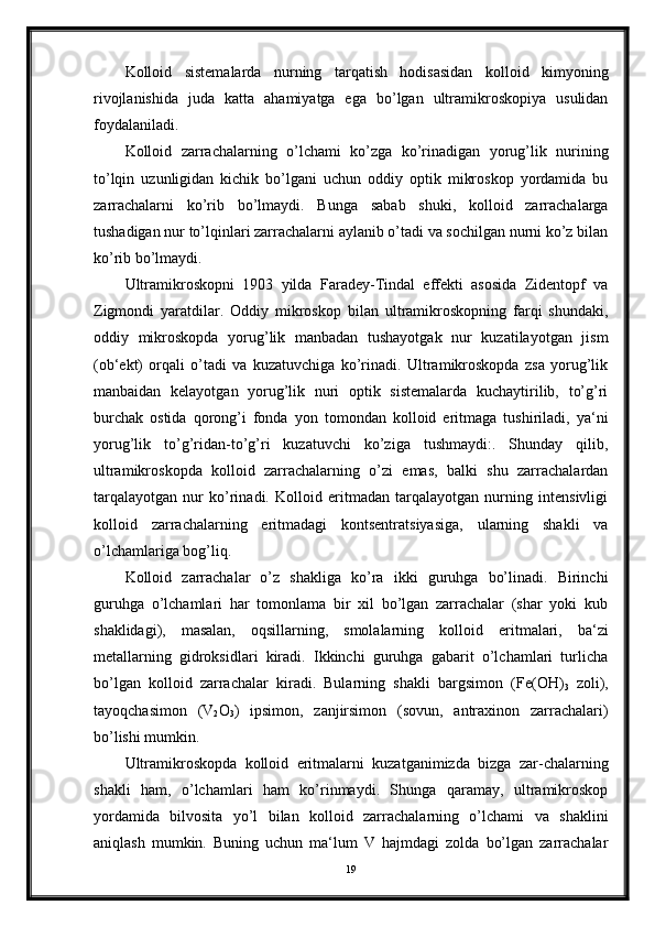 Kolloid   sistemalarda   nurning   tarqatish   hodisasidan   kolloid   kimyoning
rivojlanishida   juda   katta   ahamiyatga   ega   bo’lgan   ultramikroskopiya   usulidan
foydalaniladi.
Kolloid   zarrachalarning   o’lchami   ko’zga   ko’rinadigan   yorug’lik   nurining
to’lqin   uzunligidan   kichik   bo’lgani   uchun   oddiy   optik   mikroskop   yordamida   bu
zarrachalarni   ko’rib   bo’lmaydi.   Bunga   sabab   shuki,   kolloid   zarrachalarga
tushadigan nur to’lqinlari zarrachalarni aylanib o’tadi va sochilgan nurni ko’z bilan
ko’rib bo’lmaydi.
Ultramikroskopni   1903   yilda   Faradey-Tindal   effekti   asosida   Zidentopf   va
Zigmondi   yaratdilar.   Oddiy   mikroskop   bilan   ultramikroskopning   farqi   shundaki,
oddiy   mikroskopda   yorug’lik   manbadan   tushayotgak   nur   kuzatilayotgan   jism
(ob‘ekt)   orqali   o’tadi   va   kuzatuvchiga   ko’rinadi.   Ultramikroskopda   zsa   yorug’lik
manbaidan   kelayotgan   yorug’lik   nuri   optik   sistemalarda   kuchaytirilib,   to’g’ri
burchak   ostida   qorong’i   fonda   yon   tomondan   kolloid   eritmaga   tushiriladi,   ya‘ni
yorug’lik   to’g’ridan-to’g’ri   kuzatuvchi   ko’ziga   tushmaydi:.   Shunday   qilib,
ultramikroskopda   kolloid   zarrachalarning   o’zi   emas,   balki   shu   zarrachalardan
tarqalayotgan   nur   ko’rinadi.   Kolloid   eritmadan   tarqalayotgan   nurning   intensivligi
kolloid   zarrachalarning   eritmadagi   kontsentratsiyasiga,   ularning   shakli   va
o’lchamlariga bog’liq.
Kolloid   zarrachalar   o’z   shakliga   ko’ra   ikki   guruhga   bo’linadi.   Birinchi
guruhga   o’lchamlari   har   tomonlama   bir   xil   bo’lgan   zarrachalar   (shar   yoki   kub
shaklidagi),   masalan,   oqsillarning,   smolalarning   kol loid   eritmalari,   ba‘zi
metallarning   gidroksidlari   kiradi.   Ikkinchi   guruhga   gabarit   o’lchamlari   turlicha
bo’lgan   kolloid   zarrachalar   kiradi.   Bularning   shakli   bargsimon   (Fe( О H)
3   zoli),
tayoqchasimon   (V
2 O
3 )   ipsimon,   zanjirsimon   (sovun,   antraxinon   zarrachalari)
bo’lishi mumkin.
Ultramikroskopda   kolloid   eritmalarni   kuzatganimizda   bizga   zar-chalarning
shakli   ham,   o’lchamlari   ham   ko’rinmaydi.   Shunga   qaramay,   ultramikroskop
yordamida   bilvosita   yo’l   bilan   kolloid   zarrachalarning   o’lchami   va   shaklini
aniqlash   mumkin.   Buning   uchun   ma‘lum   V   hajmdagi   zolda   bo’lgan   zarrachalar
19