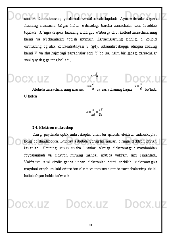 soni   V   ultramikroskop   yordamida   vizual   sanab   topiladi.   Ayni   eritmada   dispers
fazaning   massasini   bilgan   holda   eritmadagi   barcha   zarrachalar   soni   hisoblab
topiladi. So’ngra dis pers fazaning zichligini e‘tiborga olib, kolloid zarrachalarning
hajmi   va   o’lchamlarini   topish   mumkin.   Zarrachalarning   zichligi   d   kolloid
eritmaning   og’irlik   kontsentratsiyasi   S   (g/l),   ultramikroskopga   olingan   zolning
hajmi   V   va   shu   hajmdagi   zarrachalar   soni   Y   bo’lsa,   hajm   birligidagi   zarrachalar
soni quyidagiga teng bo’ladi;n=Y
V
Alohida zarrachalarning massasi  	
m=	c
n   va zarrachaning hajmi  	w=	m
d   bo’ladi.
U hold а  	
w=	c
nd	=	cY
Yd
2.4. Elektron mikroskop
Oxirgi   paytlarda   optik   mikroskoplar   bilan   bir   qatorda   elektron   mikroskoplar
keng   qo’llanilmoqda.   Bunday   asbobda   yorug’lik   nurlari   o’rniga   elektron   nurlari
ishlatiladi.   Shuning   uchun   shisha   linzalari   o’rniga   elektromagnit   maydonidan
foydalaniladi   va   elektron   nurning   manbai   sifatida   volfram   simi   ishlatiladi,
Volframm   simi   qizdirilganda   undan   elektronlar   oqimi   sochilib,   elektromagnit
maydoni orqali kolloid eritmadan o’tadi va maxsus ekranda zarrachalarning shakli
kattalashgan holda ko’rinadi.
20