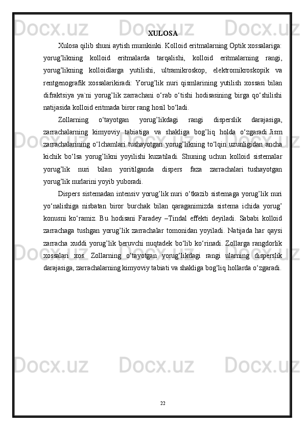 XULOSA
Xulosa qilib shuni aytish mumkinki. Kolloid eritmalarning Optik xossalariga:
yorug’likning   kolloid   eritmalarda   tarqalishi,   kolloid   eritmalarning   rangi,
yorug’likning   kolloidlarga   yutilishi,   ultramikroskop,   elektromikroskopik   va
rentgenografik   xossalarikiradi:   Yorug’lik   nuri   qismlarining   yutilish   xossasi   bilan
difraktsiya   ya`ni   yorug’lik   zarrachani   o‘rab   o‘tishi   hodisasining   birga   qo‘shilishi
natijasida kolloid eritmada biror rang hosil bo‘ladi. 
Zollarning   o‘tayotgan   yorug’likdagi   rangi   disperslik   darajasiga,
zarrachalarning   kimyoviy   tabiatiga   va   shakliga   bog’liq   holda   o‘zgaradi.Jism
zarrachalarining   o‘lchamlari   tushayotgan   yorug’likning   to‘lqin   uzunligidan   ancha
kichik   bo‘lsa   yorug’likni   yoyilishi   kuzatiladi.   Shuning   uchun   kolloid   sistemalar
yorug’lik     nuri     bilan     yoritilganda     dispers     faza     zarrachalari   tushayotgan
yorug’lik nurlarini yoyib yuboradi. 
Dispers  sistemadan   intensiv  yorug’lik nuri  o‘tkazib sistemaga  yorug’lik  nuri
yo‘nalishiga   nisbatan   biror   burchak   bilan   qaraganimizda   sistema   ichida   yorug’
konusni   ko‘ramiz.   Bu   hodisani   Faradey   –Tindal   effekti   deyiladi.   Sababi   kolloid
zarrachaga   tushgan   yorug’lik   zarrachalar   tomonidan   yoyiladi.   Natijada   har   qaysi
zarracha   xuddi   yorug’lik   beruvchi   nuqtadek   bo‘lib   ko‘rinadi.   Zollarga   rangdorlik
xossalari   xos.   Zollarning   o‘tayotgan   yorug‘likdagi   rangi   ularning   disperslik
darajasiga, zarrachalarning kimyoviy tabiati va shakliga bog‘liq hollarda o‘zgaradi.
22