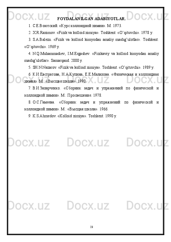 FOYDALANILGAN ADABIYOTLAR.
1. С.Е.Воютский. «Курс коллоидной химии». М. 1973.
2. X.R.Raximov. «Fizik va kolloid ximiya». Toshkent. « O’q ituvchi». 1978 y.
3. S.A.Balezn.   «Fizik   va   kolloid   kimyodan   amaliy   mash g ’ulotlar».   Toshkent.
« O’q ituvchi». 1969 y.
4. N. Q .Mu h ammadiev,   I.M.Ergashev.   «Fizikaviy   va   kolloid   kimyodan   amaliy
mash g ’ulotlar». Samar q and. 2000 y.
5. SH.N.Nazarov. «Fizik va kolloid ximiya». Toshkent. « O’q ituvchi». 1989 y.
6. К.И.Евстратова,   Н.А.Купина,   Е.Е.Малахова.   «Физическая   и   коллоидная
химия». М.: «Высщая школа». 1990.
7. В.И.Захарченко.   «Сборник   задач   и   упражнений   по   физической   и
коллоидной химии». М.: Просвешение. 1978.
8. О.С.Гамеева.   «Сборник   задач   и   упражнений   по   физической   и
коллоидной химии». М.: «Высщая школа». 1966.
9. K.S.A h medov. «Kolloid ximiya». Toshkent. 1990 y. 
23 