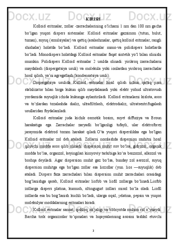 KIRISH
Kolloid eritmalar, zollar -zarrachalarining o lchami  1 nm  dan 100 nm gachaʻ
bo lgan   yuqori   dispers   sistemalar.   Kolloid   eritmalar   gazsimon   (tutun,   bulut,	
ʻ
tuman), suyuq (emulsiyalar) va qattiq (aralashmalar, qattiq kolloid eritmalar, rangli
shishalar)   holatda   bo ladi.   Kolloid   eritmalar   mono-va   polidispers   holatlarda	
ʻ
bo ladi. Monodispers  holatdagi  Kolloid eritmalar  faqat  sintetik yo l  bilan olinishi	
ʻ ʻ
mumkin.   Polidispers   Kolloid   eritmalar   2   usulda   olinadi:   yirikroq   zarrachalarni
maydalash   (dispergatsiya   usuli)   va   molekula   yoki   ionlardan   yirikroq   zarrachalar
hosil qilish, ya ni agregatlash (kondensatsiya usuli).	
ʼ
Dispergatsiya   usulida   Kolloid   eritmalar   hosil   qilish   uchun   qattiq   jism
stabilizator   bilan   birga   kukun   qilib   maydalanadi   yoki   elektr   yohud   ultratovush
yordamida suyuqlik ichida kukunga aylantiriladi. Kolloid eritmalarni kislota, asos
va   to zlardan   tozalashda   dializ,   ultrafiltrlash,   elektrodializ,   ultratsentrifugalash	
ʻ
usullaridan foydalaniladi.
Kolloid   eritmalar   juda   kichik   osmotik   bosim,   suyet   diffuziya   va   Broun
harakatiga   ega.   Zarrachalar   zaryadli   bo lganligi   tufayli,   ular   elektroforez	
ʻ
jarayonida   elektrod   tomon   harakat   qiladi.O ta   yuqori   disperslikka   ega   bo lgan
ʻ ʻ
Kolloid   eritmalar   zol   deb   ataladi.   Zollarni   nomlashda   dispersion   muhitni   hosil
qiluvchi   modda   asos   qilib   olinadi:   dispersion   muhit   suv   bo lsa,   gidrozol,   organik	
ʻ
modda bo lsa, organzol, keyingilari kimyoviy tarkibiga ko ra benzozol, alkozol va	
ʻ ʻ
boshqa   deyiladi.   Agar   dispersion   muhit   gaz   bo lsa,   bunday   zol   aerozol,   suyuq	
ʻ
dispersion   muhitga   ega   bo lgan   zollar   esa   liozollar   (yun.   lios   —suyuqlik)   deb	
ʻ
ataladi.   Dispers   faza   zarrachalari   bilan   dispersion   muhit   zarrachalari   orasidagi
bog lanishga   qarab,   Kolloid   eritmalar   liofob   va   liofil   zollarga   bo linadi.Liofob	
ʻ ʻ
zollarga   dispers   platina,   kumush,   oltingugurt   zollari   misol   bo la   oladi.   Liofil	
ʻ
zollarda   esa   bu   bog lanish   kuchli   bo ladi,   ularga   oqsil,   jelatina,   pepsin   va   yuqori	
ʻ ʻ
molekulyar moddalarning eritmalari kiradi.
Kolloid eritmalar sanoat, qishloq xo jaligi va tibbiyotda muhim rol o ynaydi.	
ʻ ʻ
Barcha   tirik   organizmlar   to qimalari   va   hujayralarining   asosini   tashkil   etuvchi	
ʻ
3