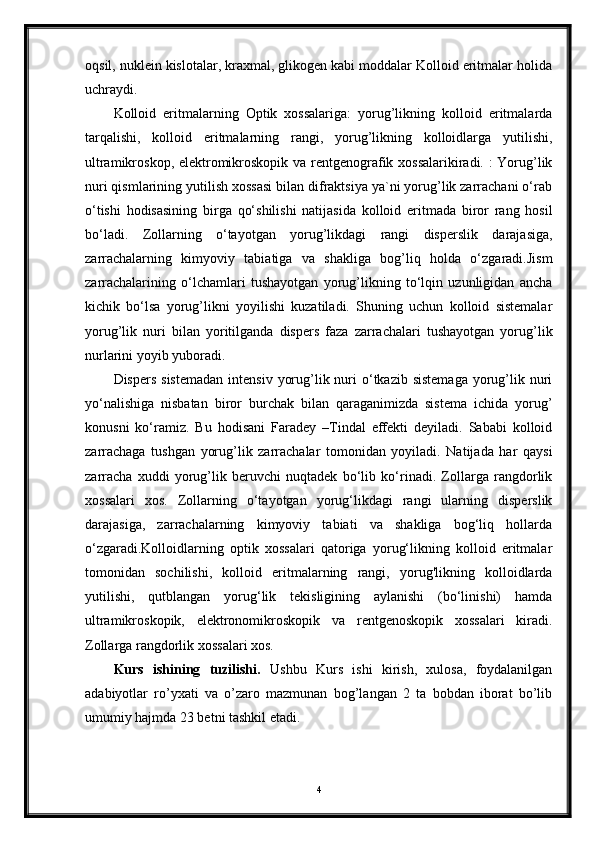 oqsil, nuklein kislotalar, kraxmal, glikogen kabi moddalar Kolloid eritmalar holida
uchraydi. 
Kolloid   eritmalarning   Optik   xossalariga:   yorug’likning   kolloid   eritmalarda
tarqalishi,   kolloid   eritmalarning   rangi,   yorug’likning   kolloidlarga   yutilishi,
ultramikroskop, elektromikroskopik va rentgenografik xossalarikiradi. : Yorug’lik
nuri qismlarining yutilish xossasi bilan difraktsiya ya`ni yorug’lik zarrachani o‘rab
o‘tishi   hodisasining   birga   qo‘shilishi   natijasida   kolloid   eritmada   biror   rang   hosil
bo‘ladi.   Zollarning   o‘tayotgan   yorug’likdagi   rangi   disperslik   darajasiga,
zarrachalarning   kimyoviy   tabiatiga   va   shakliga   bog’liq   holda   o‘zgaradi.Jism
zarrachalarining   o‘lchamlari   tushayotgan   yorug’likning   to‘lqin   uzunligidan   ancha
kichik   bo‘lsa   yorug’likni   yoyilishi   kuzatiladi.   Shuning   uchun   kolloid   sistemalar
yorug’lik   nuri   bilan   yoritilganda   dispers   faza   zarrachalari   tushayotgan   yorug’lik
nurlarini yoyib yuboradi. 
Dispers  sistemadan   intensiv  yorug’lik nuri  o‘tkazib sistemaga  yorug’lik  nuri
yo‘nalishiga   nisbatan   biror   burchak   bilan   qaraganimizda   sistema   ichida   yorug’
konusni   ko‘ramiz.   Bu   hodisani   Faradey   –Tindal   effekti   deyiladi.   Sababi   kolloid
zarrachaga   tushgan   yorug’lik   zarrachalar   tomonidan   yoyiladi.   Natijada   har   qaysi
zarracha   xuddi   yorug’lik   beruvchi   nuqtadek   bo‘lib   ko‘rinadi.   Zollarga   rangdorlik
xossalari   xos.   Zollarning   o‘tayotgan   yorug‘likdagi   rangi   ularning   disperslik
darajasiga,   zarrachalarning   kimyoviy   tabiati   va   shakliga   bog‘liq   hollarda
o‘zgaradi.Kolloidlarning   optik   xossalari   qatoriga   yorug‘likning   kolloid   eritmalar
tomonidan   sochilishi,   kolloid   eritmalarning   rangi,   yorug'likning   kolloidlarda
yutilishi,   qutblangan   yorug‘lik   tekisligining   aylanishi   (bo‘linishi)   hamda
ultramikroskopik,   elektronomikroskopik   va   rentgenoskopik   xossalari   kiradi.
Zollarga rangdorlik xossalari xos.
Kurs   ishining   tuzilishi.   Ushbu   Kurs   ishi   kirish,   xulosa,   foydalanilgan
adabiyotlar   ro’yxati   va   o’zaro   mazmunan   bog’langan   2   ta   bobdan   iborat   bo’lib
umumiy hajmda 23 betni tashkil etadi.
4 