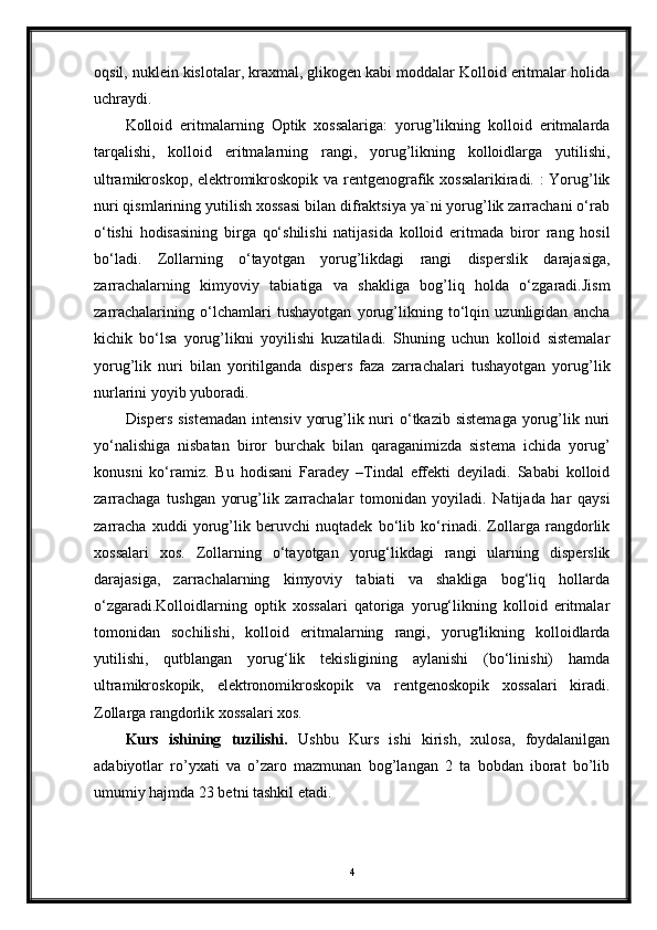 oqsil, nuklein kislotalar, kraxmal, glikogen kabi moddalar Kolloid eritmalar holida
uchraydi. 
Kolloid   eritmalarning   Optik   xossalariga:   yorug’likning   kolloid   eritmalarda
tarqalishi,   kolloid   eritmalarning   rangi,   yorug’likning   kolloidlarga   yutilishi,
ultramikroskop, elektromikroskopik va rentgenografik xossalarikiradi. : Yorug’lik
nuri qismlarining yutilish xossasi bilan difraktsiya ya`ni yorug’lik zarrachani o‘rab
o‘tishi   hodisasining   birga   qo‘shilishi   natijasida   kolloid   eritmada   biror   rang   hosil
bo‘ladi.   Zollarning   o‘tayotgan   yorug’likdagi   rangi   disperslik   darajasiga,
zarrachalarning   kimyoviy   tabiatiga   va   shakliga   bog’liq   holda   o‘zgaradi.Jism
zarrachalarining   o‘lchamlari   tushayotgan   yorug’likning   to‘lqin   uzunligidan   ancha
kichik   bo‘lsa   yorug’likni   yoyilishi   kuzatiladi.   Shuning   uchun   kolloid   sistemalar
yorug’lik   nuri   bilan   yoritilganda   dispers   faza   zarrachalari   tushayotgan   yorug’lik
nurlarini yoyib yuboradi. 
Dispers  sistemadan   intensiv  yorug’lik nuri  o‘tkazib sistemaga  yorug’lik  nuri
yo‘nalishiga   nisbatan   biror   burchak   bilan   qaraganimizda   sistema   ichida   yorug’
konusni   ko‘ramiz.   Bu   hodisani   Faradey   –Tindal   effekti   deyiladi.   Sababi   kolloid
zarrachaga   tushgan   yorug’lik   zarrachalar   tomonidan   yoyiladi.   Natijada   har   qaysi
zarracha   xuddi   yorug’lik   beruvchi   nuqtadek   bo‘lib   ko‘rinadi.   Zollarga   rangdorlik
xossalari   xos.   Zollarning   o‘tayotgan   yorug‘likdagi   rangi   ularning   disperslik
darajasiga,   zarrachalarning   kimyoviy   tabiati   va   shakliga   bog‘liq   hollarda
o‘zgaradi.Kolloidlarning   optik   xossalari   qatoriga   yorug‘likning   kolloid   eritmalar
tomonidan   sochilishi,   kolloid   eritmalarning   rangi,   yorug'likning   kolloidlarda
yutilishi,   qutblangan   yorug‘lik   tekisligining   aylanishi   (bo‘linishi)   hamda
ultramikroskopik,   elektronomikroskopik   va   rentgenoskopik   xossalari   kiradi.
Zollarga rangdorlik xossalari xos.
Kurs   ishining   tuzilishi.   Ushbu   Kurs   ishi   kirish,   xulosa,   foydalanilgan
adabiyotlar   ro’yxati   va   o’zaro   mazmunan   bog’langan   2   ta   bobdan   iborat   bo’lib
umumiy hajmda 23 betni tashkil etadi.
4