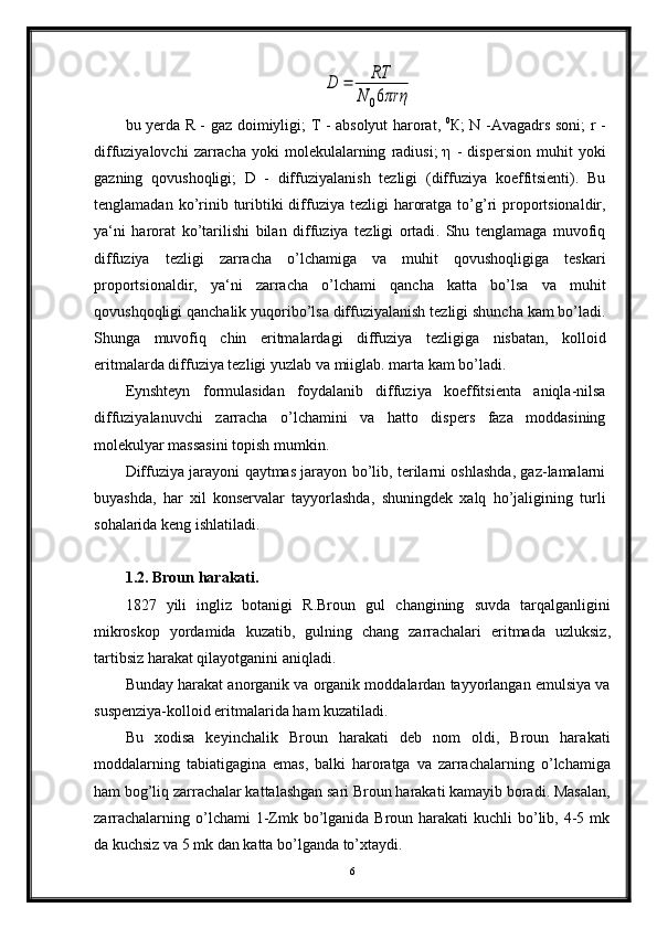 D	=	RT	
N	06πrηbu   yerda   R   -   gaz   doimiyligi ;   T   -   absolyut   harorat ,   0
К;   N   - Avagadrs   soni ;   r   -
diffuziyalovchi   zarracha   yoki   molekulalarning   radiusi ;  η  -   dispersion   muhit   yoki
gazning   qovushoqligi ;   D   -   diffuziyalanish   tezligi   ( diffuziya   koeffitsienti ).   Bu
tenglamadan   ko ’ rinib   turibtiki   diffuziya   tezligi   haroratga   to ’ g ’ ri   proportsionaldir ,
ya ‘ ni   harorat   ko ’ tarilishi   bilan   diffuziya   tezligi   ortadi .   Shu   tenglamaga   muvofiq
diffu ziya   tezligi   zarracha   o ’ lchamiga   va   muhit   qovushoqligiga   teskari
proportsionaldir ,   ya ‘ ni   zarracha   o ’ lchami   qancha   katta   bo ’ lsa   va   muhit
qovushqoqligi   qanchalik   yuqoribo ’ lsa   diffuziyalanish   tezligi   shuncha   kam   bo ’ ladi .
Shunga   muvofiq   chin   eritmalardagi   diffuziya   tezligiga   nisbatan ,   kolloid
eritmalarda   diffuziya   tezligi   yuzlab   va   miiglab .  marta   kam   bo ’ ladi .
Eynshteyn   formulasidan   foydalanib   diffuziya   koeffitsienta   aniqla - nilsa
diffuziyalanuvchi   zarracha   o ’ lchamini   va   hatto   dispers   faza   moddasining
molekulyar   massasini   topish   mumkin .
Diffuziya   jarayoni   qaytmas   jarayon   bo ’ lib ,  terilarni   oshlashda ,  gaz - lamalarni
buyashda ,   har   xil   konservalar   tayyorlashda ,   shuningdek   xalq   ho ’ jaligining   turli
sohalarida   keng   ishlatiladi .
1.2.  Broun   harakati .
1827   yili   ingliz   botanigi   R . Broun   gul   changining   suvda   tarqalganligini
mikroskop   yordamida   kuzatib ,   gulning   chang   zarrachalari   eritmada   uzluksiz ,
tartibsiz   harakat   qilayotganini   aniqladi .
Bunday harakat anorganik va organik moddalardan tayyorlangan emulsiya va
suspenziya-kolloid eritmalarida ham kuzatiladi.
Bu   xodisa   keyinchalik   Broun   harakati   deb   nom   oldi,   Broun   hara kati
moddalarning   tabiatigagina   emas,   balki   haroratga   va   zarracha larning   o’lchamiga
ham bog’liq zarrachalar kattalashgan sari Broun harakati kamayib boradi. Masalan,
zarrachalarning o’lchami  1-Zmk bo’lganida Broun harakati  kuchli  bo’lib, 4-5 mk
da kuchsiz va 5 mk dan katta bo’lganda to’xtaydi.
6 