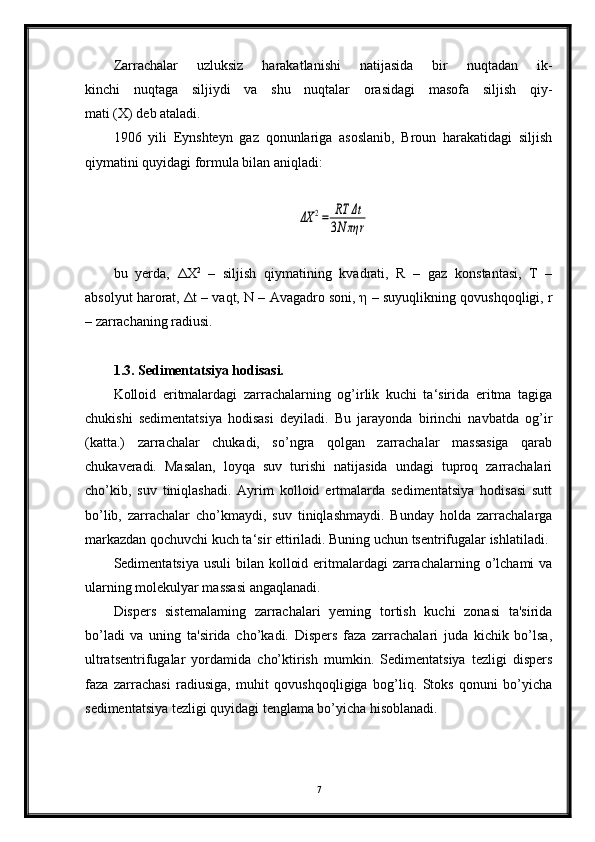 Zarrachalar   uzluksiz   harakatlanishi   natijasida   bir   nuqtadan   ik-
kinchi   nuqtaga   siljiydi   va   shu   nuqtalar   orasidagi   masofa   siljish   qiy-
mati (X) deb ataladi.
1906   yili   Eynshteyn   gaz   qonunlariga   asoslanib,   Broun   harakatidagi   siljish
qiymatini quyidagi formula bilan aniqladi:ΔX	2=	RT	Δt	
3N	πη	r
bu   yerda,   ΔХ 2
  –   siljish   qiymatining   kvadrati,   R   –   gaz   konstantasi,   T   –
absolyut harorat,  Δ t – vaqt, N – Avagadro soni,  η  – suyuqlikning qovushqoqligi, r
– zarrachaning radiusi.
1.3. Sedimentatsiya hodisasi.
Kolloid   eritmalardagi   zarrachalarning   og’irlik   kuchi   ta‘sirida   eritma   tagiga
chukishi   sedimentatsiya   hodisasi   deyiladi.   Bu   jarayonda   birinchi   navbatda   og’ir
(katta.)   zarrachalar   chukadi,   so’ngra   qolgan   zarrachalar   massasiga   qarab
chukaveradi.   Masalan,   loyqa   suv   turishi   natijasida   undagi   tuproq   zarrachalari
cho’kib,   suv   tiniqlashadi.   Ayrim   kolloid   ertmalarda   sedimentatsiya   hodisasi   sutt
bo’lib,   zarrachalar   cho’kmaydi,   suv   tiniqlashmaydi.   Bunday   holda   zarrachalarga
markazdan qochuvchi kuch ta‘sir ettiriladi. Buning uchun tsentrifugalar ishlatiladi. 
Sedimentatsiya usuli  bilan kolloid eritmalardagi  zarrachalarning o’lchami  va
ularning molekulyar massasi angaqlanadi.
Dispers   sistemalaming   zarrachalari   yeming   tortish   kuchi   zonasi   ta'sirida
bo’ladi   va   uning   ta'sirida   cho’kadi.   Dispers   faza   zarrachalari   juda   kichik   bo’lsa,
ultratsentrifugalar   yordamida   cho’ktirish   mumkin.   Sedimentatsiya   tezligi   dispers
faza   zarrachasi   radiusiga,   muhit   qovushqoqligiga   bog’liq.   Stoks   qonuni   bo’yicha
sedimentatsiya tezligi quyidagi tenglama bo’yicha hisoblanadi.
7