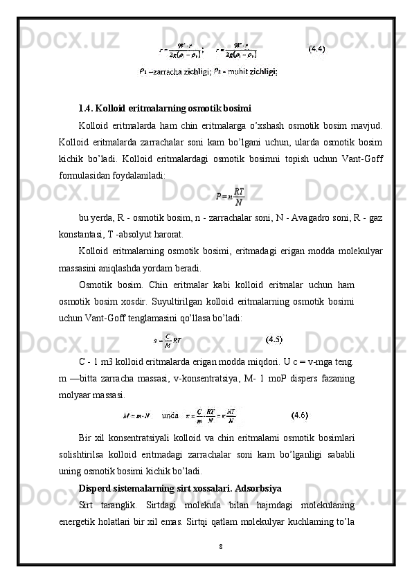 1.4. Kolloid eritmalarning osmotik bosimi
Kolloid   eritmalarda   ham   chin   eritmalarga   o’xshash   osmotik   bosim   mavjud.
Kolloid   eritmalarda   zarrachalar   soni   kam   bo’lgani   uchun,   ularda   osmotik   bosim
kichik   bo’ladi.   Kolloid   eritmalardagi   osmotik   bosimni   topish   uchun   Vant-Goff
formulasidan foydalaniladi:P=nRT
N
bu yerda, R - osmotik bosim, n - zarrachalar soni, N - Avagadro soni, R - gaz
konstantasi, T -absolyut harorat. 
Kolloid   eritmalarning   osmotik   bosimi,   eritmadagi   erigan   modda   molekulyar
massasini aniqlashda yordam beradi.
Osmotik   bosim.   Chin   eritmalar   kabi   kolloid   eritmalar   uchun   ham
osmotik   bosim   xosdir.   Suyultirilgan   kolloid   eritmalarning   osmotik   bosimi
uchun Vant-Goff tenglamasini qo’llasa bo’ladi:
С - 1 m3 kolloid eritmalarda erigan modda miqdori. U c = v-mga teng.
m   —bitta   zarracha   massasi,   v-konsentratsiya,   M-   1   moP   dispers   fazaning
molyaar massasi.
Bir   xil   konsentratsiyali   kolloid   va   chin   eritmalami   osmotik   bosimlari
solishtirilsa   kolloid   eritmadagi   zarrachalar   soni   kam   bo ’ lganligi   sababli
uning   osmotik   bosimi   kichik   bo ’ ladi .
Disperd sistemalarning sirt xossalari. Adsorbsiya
Sirt   taranglik.   Sirtdagi   molekula   bilan   hajmdagi   molekulaning
energetik holatlari bir xil emas. Sirtqi qatlam molekulyar kuchlaming to’la
8 