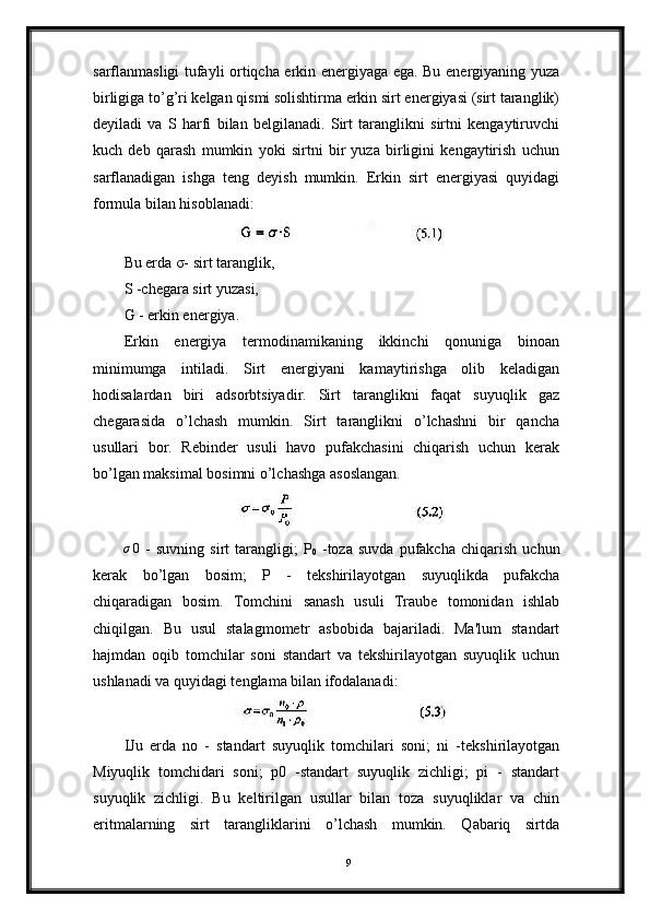 sarflanmasligi tufayli ortiqcha erkin energiyaga ega. Bu energiyaning yuza
birligiga to’g’ri kelgan qismi solishtirma erkin sirt energiyasi (sirt taranglik)
deyiladi   va   S   harfi   bilan   belgilanadi.   Sirt   taranglikni   sirtni   kengaytiruvchi
kuch   deb   qarash   mumkin   yoki   sirtni   bir   yuza   birligini   kengaytirish   uchun
sarflanadigan   ishga   teng   deyish   mumkin.   Erkin   sirt   energiyasi   quyidagi
formula bilan hisoblanadi:
Bu erda σ- sirt taranglik,
S -chegara sirt yuzasi,
G - erkin energiya.
Erkin   energiya   termodinamikaning   ikkinchi   qonuniga   binoan
minimumga   intiladi.   Sirt   energiyani   kamaytirishga   olib   keladigan
hodisalardan   biri   adsorbtsiyadir.   Sirt   taranglikni   faqat   suyuqlik   gaz
chegarasida   o’lchash   mumkin.   Sirt   taranglikni   o’lchashni   bir   qancha
usullari   bor.   Rebinder   usuli   havo   pufakchasini   chiqarish   uchun   kerak
bo’lgan maksimal bosimni o’lchashga asoslangan.σ0
  -   suvning   sirt   tarangligi ;   P
0   - toza   suvda   pufakcha   chiqarish   uchun
kerak   bo ’ lgan   bosim ;   P   -   tekshirilayotgan   suyuqlikda   pufakcha
chiqaradigan   bosim .   Tomchini   sanash   usuli   Traube   tomonidan   ishlab
chiqilgan.   Bu   usul   stalagmometr   asbobida   bajariladi.   Ma'lum   standart
hajmdan   oqib   tomchilar   soni   standart   va   tekshirilayotgan   suyuqlik   uchun
ushlanadi va quyidagi tenglama bilan ifodalanadi:
IJu   erda   no   -   standart   suyuqlik   tomchilari   soni;   ni   -tekshirilayotgan
Miyuqlik   tomchidari   soni;   p0   -standart   suyuqlik   zichligi;   pi   -   standart
suyuqlik   zichligi.   Bu   keltirilgan   usullar   bilan   toza   suyuqliklar   va   chin
eritmalarning   sirt   tarangliklarini   o’lchash   mumkin.   Qabariq   sirtda
9