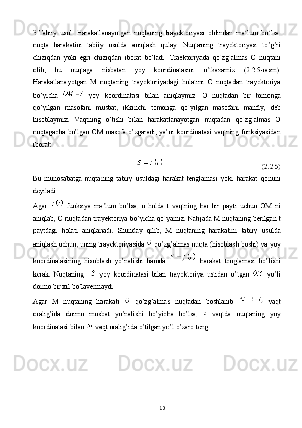 133.Tabiiy   usul.   Harakatlanayotgan   nuqtaning   trayektoriyasi   oldindan   ma’lum   bo’lsa,
nuqta   harakatini   tabiiy   usulda   aniqlash   qulay.   Nuqtaning   trayektoriyasi   to’g’ri
chiziqdan   yoki   egri   chiziqdan   iborat   bo’ladi.   Traektoriyada   qo’zg’almas   O   nuqtani
olib,   bu   nuqtaga   nisbatan   yoy   koordinatasini   o’tkazamiz   (2.2.5-rasm).
Harakatlanayotgan   M   nuqtaning   trayektoriyadagi   holatini   O   nuqtadan   trayektoriya
bo’yicha     yoy   koordinatasi   bilan   aniqlaymiz.   O   nuqtadan   bir   tomonga
qo’yilgan   masofani   musbat,   ikkinchi   tomonga   qo’yilgan   masofani   manfiy,   deb
hisoblaymiz.   Vaqtning   o’tishi   bilan   harakatlanayotgan   nuqtadan   qo’zg’almas   O
nuqtagacha   bo’lgan   OM   masofa   o’zgaradi,   ya’ni   koordinatasi   vaqtning   funksiyasidan
iborat:
                                                           (2.2.5)
Bu   munosabatga   nuqtaning   tabiiy   usuldagi   harakat   tenglamasi   yoki   harakat   qonuni
deyiladi.
Agar     funksiya   ma’lum   bo’lsa,   u   holda   t   vaqtning   har   bir   payti   uchun   OM   ni
aniqlab, O nuqtadan trayektoriya bo’yicha qo’yamiz. Natijada M nuqtaning   berilgan t
paytdagi   holati   aniqlanadi.   Shunday   qilib,   M   nuqtaning   harakatini   tabiiy   usulda
aniqlash uchun, uning trayektoriyasida     qo’zg’almas   nuqta   (hisoblash   boshi)   va   yoy
koordinatasining   hisoblash   yo’nalishi   hamda     harakat   tenglamasi   bo’lishi
kerak.   Nuqtaning       yoy   koordinatasi   bilan   trayektoriya   ustidan   o’tgan     yo’li
doimo   bir xil   bo’lavermaydi.
Agar   M   nuqtaning   harakati     qo’zg’almas   nuqtadan   boshlanib     vaqt
oralig’ida   doimo   musbat   yo’nalishi   bo’yicha   bo’lsa,     vaqtda   nuqtaning   yoy
koordinatasi   bilan     vaqt   oralig’ida   o’tilgan yo’l   o’zaro teng. 