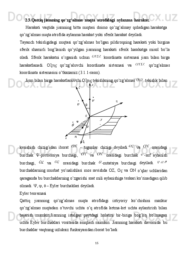 15     2.3.Qattiq   jismning   qo‘zg‘almas   nuqta   atrofidagi   aylanma   harakat.
     Harakati   vaqtida   jismning   bitta   nuqtasi   doimo   qo’zg’almay   qoladigan   harakatga
qo’zg’almas   nuqta   atrofida   aylanma   harakat   yoki   sferik   harakat   deyiladi.
Tayanch   tekisligidagi   nuqtasi   qo’zg’almas   bo’lgan   pildiroqning   harakati   yoki   birgina
sferik   sharnirli   bog’lanish   qo’yilgan   jismning   harakati   sferik   harakatga   misol   bo’la
oladi.   Sferik   harakatni   o’rganish   uchun     koordinata   sistemasi   jism   bilan   birga
harakatlanadi.   O    qo’zg’aluvchi   koordinata   sistemasi   va     qo’zg’almas
koordinata   sistemasini   o’tkazamiz   (3.1.1-rasm).
     Jism
  bilan   birga   harakatlanuvchi   O    tekislikning   qo’zg’almas     tekislik   bilan
kesishish   chizig’idan   iborat     -   tugunlar   chizigi   deyiladi.   va     orasidagi
burchak    -pretsessiya   burchagi,     va     orasidagi   burchak   -sof   aylanish
burchagi,     va     orasidagi   burchak   -nutatsiya   burchagi   deyiladi.  
burchaklarning   musbat   yo’nalishlari   mos   ravishda   OZ,   O    va   ON  
o’qlar   uchlaridan
qaraganda bu burchaklarning o’zgarishi   soat mili aylanishiga   teskari   ko’rinadigan   qilib
olinadi.  
 ,  
 , 
   – Eyler   burchaklari deyiladi.
Eyler   teoremasi
Qattiq   jismning   qo’zg’almas   nuqta   atrofidagi   ixtiyoriy   ko’chishini   mazkur
qo’zg’almas   nuqtadan   o’tuvchi   uchta   o’q   atrofida   ketma-ket   uchta   aylantirish   bilan
bajarish   mumkin.Jismning   istalgan   paytdagi   holatini   bir-biriga   bog’liq   bo’lmagan
uchta Eyler   burchaklari   vositasida   aniqlash   mumkin.   Jismning   harakati   davomida   bu
burchaklar   vaqtning   uzluksiz funksiyasidan iborat   bo’ladi:z
ζ
η

0

Ψ   y
 
 
x N
 