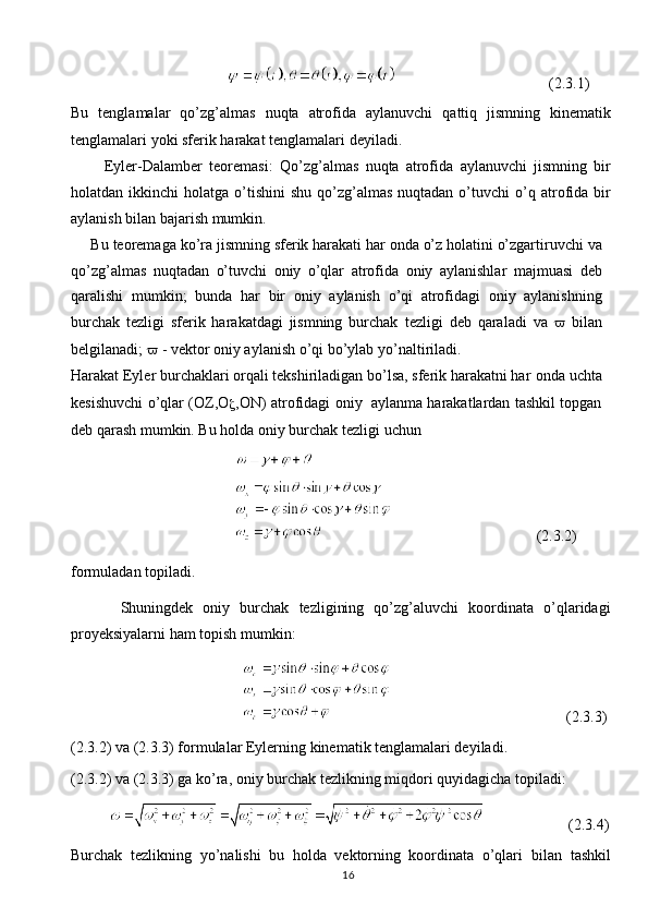16                                                                                  (2.3.1)
Bu   tenglamalar   qo’zg’almas   nuqta   atrofida   aylanuvchi   qattiq   jismning   kinematik
tenglamalari yoki   sferik   harakat   tenglamalari deyiladi.
          Eyler-Dalamber   teoremasi:   Qo’zg’almas   nuqta   atrofida   aylanuvchi   jismning   bir
holatdan ikkinchi   holatga  o’tishini   shu  qo’zg’almas  nuqtadan  o’tuvchi   o’q  atrofida  bir
aylanish   bilan   bajarish mumkin.
     Bu   teoremaga   ko’ra   jismning   sferik   harakati   har   onda   o’z   holatini   o’zgartiruvchi   va
qo’zg’almas   nuqtadan   o’tuvchi   oniy   o’qlar   atrofida   oniy   aylanishlar   majmuasi   deb
qaralishi   mumkin;   bunda   har   bir   oniy   aylanish   o’qi   atrofidagi   oniy   aylanishning
burchak   tezligi   sferik   harakatdagi   jismning   burchak   tezligi   deb   qaraladi   va      bilan
belgilanadi;     - vektor oniy aylanish o’qi bo’ylab   yo’naltiriladi.
Harakat Eyler burchaklari orqali tekshiriladigan bo’lsa, sferik harakatni har   onda   uchta
kesishuvchi   o’qlar   (OZ,O
 ,ON)   atrofidagi   oniy   aylanma   harakatlardan tashkil topgan
deb qarash mumkin. Bu holda oniy burchak tezligi   uchun
                                           
                                                                                  (2.3.2)
formuladan topiladi.
          Shuningdek   oniy   burchak   tezligining   qo’zg’aluvchi   koordinata   o’qlaridagi
proyeksiyalarni   ham   topish   mumkin:
                                                                                            (2.3.3)
(2.3.2) va (2.3.3) formulalar Eylerning kinematik tenglamalari deyiladi.  
(2.3.2)   va   (2.3.3)   ga   ko’ra,   oniy   burchak   tezlikning   miqdori   quyidagicha topiladi:
                                 (2.3.4)
Burchak   tezlikning   yo’nalishi   bu   holda   vektorning   koordinata   o’qlari   bilan   tashkil 