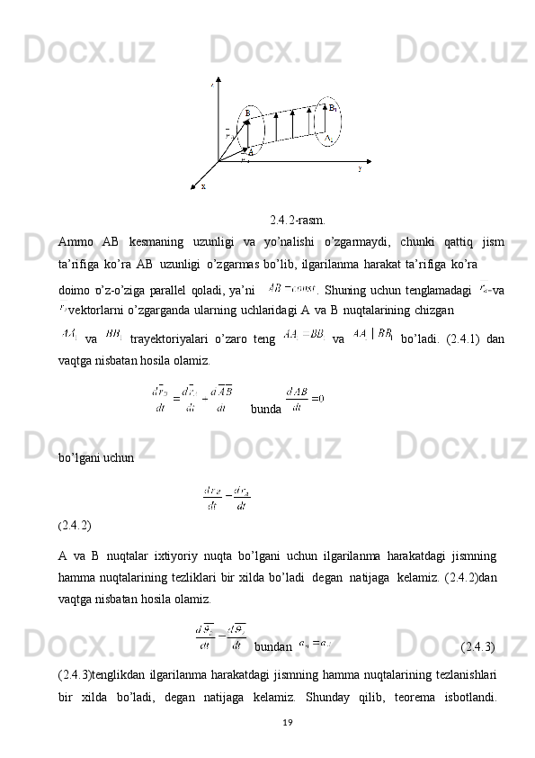 19                                  
                                                                   2.4.2-rasm.
Ammo   AB   kesmaning   uzunligi   va   yo’nalishi   o’zgarmaydi,   chunki   qattiq   jism
ta’rifiga   ko’ra   AB   uzunligi   o’zgarmas   bo’lib,   ilgarilanma   harakat   ta’rifiga   ko’ra
doimo   o’z-o’ziga   parallel   qoladi,   ya’ni     .   Shuning   uchun   tenglamadagi      va
vektorlarni   o’zgarganda   ularning   uchlaridagi   A   va   B   nuqtalarining   chizgan
  va     trayektoriyalari   o’zaro   teng     va     bo’ladi.   (2.4.1)   dan
vaqtga   nisbatan   hosila olamiz.
                                   bunda 
bo’lgani uchun
                                                                                                                                                                     
( 2.4.2)
A   va   B   nuqtalar   ixtiyoriy   nuqta   bo’lgani   uchun   ilgarilanma   harakatdagi   jismning
hamma   nuqtalarining   tezliklari   bir   xilda   bo’ladi   degan   natijaga   kelamiz.   (2.4.2)dan
vaqtga   nisbatan   hosila   olamiz.
                                              bundan                                            (2.4.3)
(2.4.3)tenglikdan   ilgarilanma   harakatdagi   jismning   hamma   nuqtalarining   tezlanishlari
bir   xilda   bo’ladi,   degan   natijaga   kelamiz.   Shunday   qilib,   teorema   isbotlandi. 