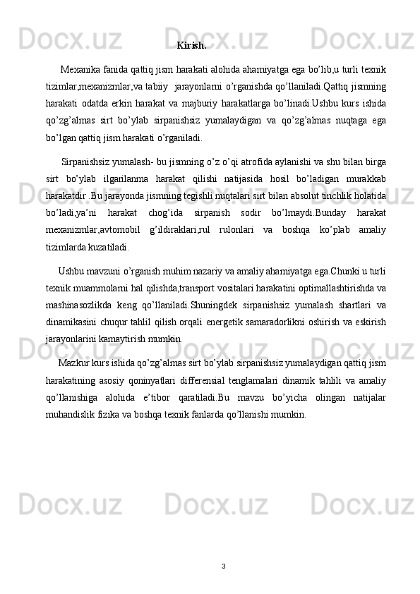 3                                                     Kirish.
      Mexanika fanida qattiq jism harakati alohida ahamiyatga ega bo’lib,u turli texnik
tizimlar,mexanizmlar,va tabiiy   jarayonlarni o’rganishda qo’llaniladi.Qattiq jismning
harakati   odatda   erkin   harakat   va   majburiy   harakatlarga   bo’linadi.Ushbu   kurs   ishida
qo’zg’almas   sirt   bo’ylab   sirpanishsiz   yumalaydigan   va   qo’zg’almas   nuqtaga   ega
bo’lgan qattiq jism harakati o’rganiladi.
         Sirpanishsiz yumalash- bu jismning o’z o’qi atrofida aylanishi va shu bilan birga
sirt   bo’ylab   ilgarilanma   harakat   qilishi   natijasida   hosil   bo’ladigan   murakkab
harakatdir .Bu jarayonda jismning tegishli nuqtalari sirt bilan absolut tinchlik holatida
bo’ladi,ya’ni   harakat   chog’ida   sirpanish   sodir   bo’lmaydi.Bunday   harakat
mexanizmlar,avtomobil   g’ildiraklari,rul   rulonlari   va   boshqa   ko’plab   amaliy
tizimlarda kuzatiladi.
     Ushbu mavzuni o’rganish muhim nazariy va amaliy ahamiyatga ega.Chunki u turli
texnik muammolarni hal qilishda,transport vositalari harakatini optimallashtirishda va
mashinasozlikda   keng   qo’llaniladi.Shuningdek   sirpanishsiz   yumalash   shartlari   va
dinamikasini chuqur tahlil qilish orqali energetik samaradorlikni oshirish va eskirish
jarayonlarini kamaytirish mumkin.
     Mazkur kurs ishida qo’zg’almas sirt bo’ylab sirpanishsiz yumalaydigan qattiq jism
harakatining   asosiy   qoninyatlari   differensial   tenglamalari   dinamik   tahlili   va   amaliy
qo’llanishiga   alohida   e’tibor   qaratiladi.Bu   mavzu   bo’yicha   olingan   natijalar
muhandislik fizika va boshqa texnik fanlarda qo’llanishi mumkin. 