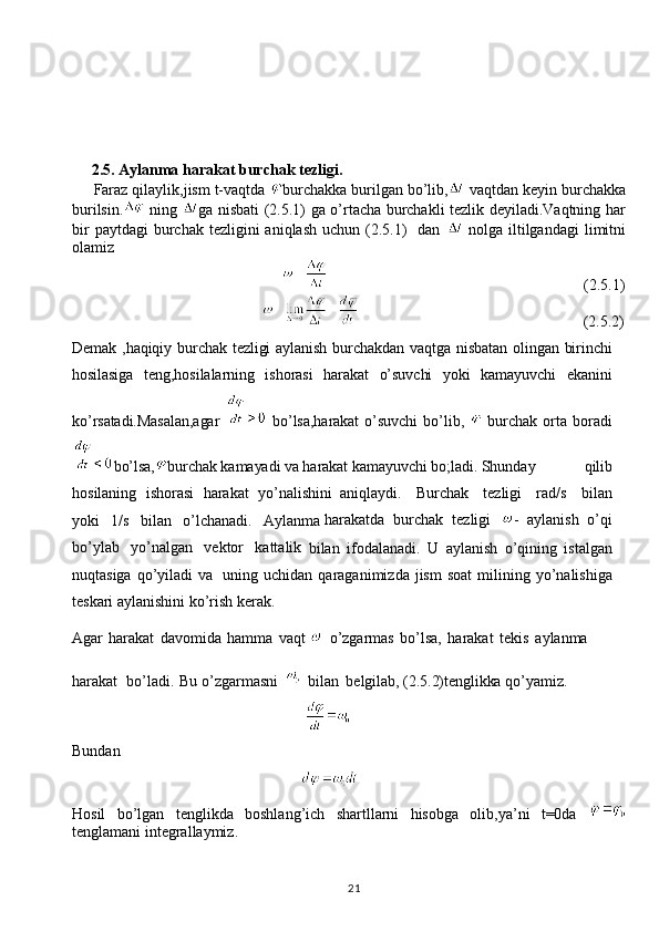 21    
     2.5.   Aylanma   harakat   burchak   tezligi.
     Faraz qilaylik,jism t-vaqtda  burchakka burilgan bo’lib,  vaqtdan keyin burchakka
burilsin.   ning   ga nisbati (2.5.1) ga o’rtacha burchakli tezlik deyiladi.Vaqtning har
bir   paytdagi  burchak  tezligini  aniqlash  uchun  (2.5.1)    dan     nolga  iltilgandagi  limitni
olamiz
                                                                                                                         (2.5.1)
                                                                                                            (2.5.2)
Demak ,haqiqiy burchak tezligi  aylanish burchakdan vaqtga nisbatan olingan birinchi
hosilasiga   teng,hosilalarning   ishorasi   harakat   o’suvchi   yoki   kamayuvchi   ekanini
ko’rsatadi.Masalan,agar     bo’lsa,harakat   o’suvchi   bo’lib,     burchak   orta   boradi
bo’lsa, burchak kamayadi va harakat kamayuvchi bo;ladi.  Shunday   qilib
hosilaning   ishorasi   harakat   yo’nalishini   aniqlaydi.   Burchak   tezligi   rad/s   bilan
yoki   1/s   bilan   o’lchanadi.   Aylanma  harakatda   burchak   tezligi   -   aylanish   o’qi
bo’ylab   yo’nalgan   vektor   kattalik
  bilan   ifodalanadi.   U   aylanish   o’qining   istalgan
nuqtasiga   qo’yiladi   va   uning   uchidan  qaraganimizda  jism  soat  milining  yo’nalishiga
teskari aylanishini ko’rish   kerak. 
Agar   harakat   davomida   hamma   vaqt  
  o’zgarmas   bo’lsa,   harakat   tekis   aylanma 
harakat   bo’ladi.   Bu   o’zgarmasni     bilan   belgilab,   (2.5.2)tenglikka   qo’yamiz.
                                                            
Bundan
                                                           
Hosil   bo’lgan   tenglikda   boshlang’ich   shartllarni   hisobga   olib,ya’ni   t=0da  
tenglamani integrallaymiz. 