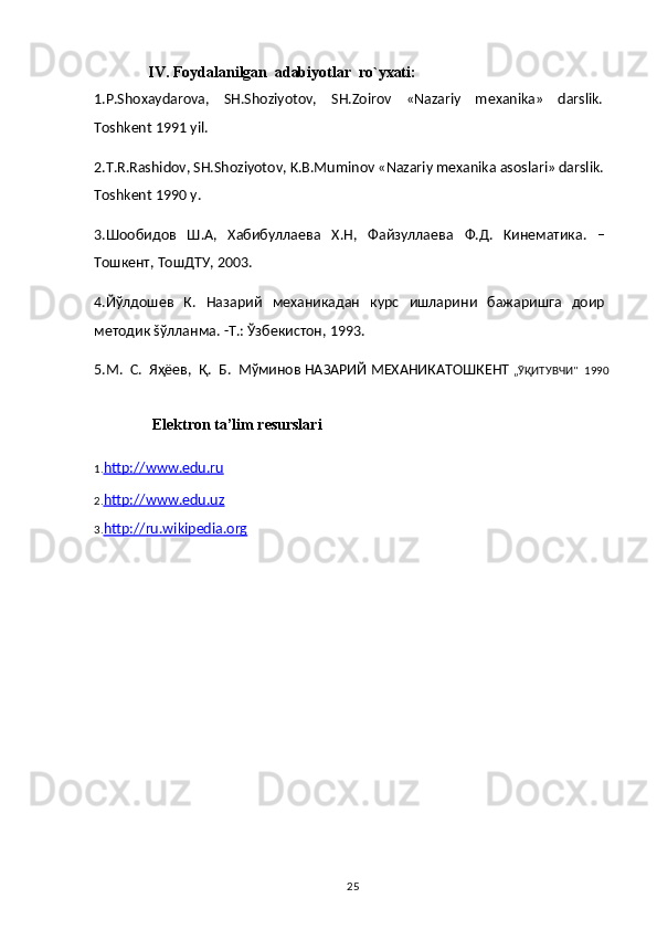 25              IV.   Foydalanilgan   adabiyotlar   ro`yxati:
1.P.Shoxaydarova,   SH.Shoziyotov,   SH.Zoirov   «Nazariy   mexanika»   darslik.
Toshkent   1991 yil.
2.T.R.Rashidov, SH.Shoziyotov, K.B.Muminov «Nazariy mexanika asoslari» darslik.
Toshkent 1990   y.
3.Шообидов   Ш.А,   Хабибуллаева   Х.Н,   Файзуллаева   Ф.Д.   Kинематика.   –
Тошкент,   ТошДТУ,   2003.
4.Йўлдошев   К.   Назарий   механикадан   курс   ишларини   бажаришга   доир
методик   šўлланма.   -Т.: Ўзбекистон,   1993.
5.М.   С.   Яҳёев,   Қ.   Б.   Мўминов   НАЗАРИЙ   МЕХАНИКAТОШКЕНТ  „ЎҚИТУВЧИ"   1990
               Elektron   ta’lim   resurslari
1. http://www.edu.ru
2. http://www.edu.uz
3. http://ru.wikipedia.org 