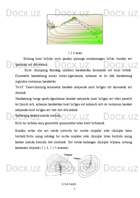 52.1.3-rasm
          Sirtning   hosil   bo'lishi   xech   qanday   qonunga   asoslanmagan   bo'lsa,   bunday   sirt
qonunsiz   sirt   deb   ataladi.
          Biror   chiziqning   fazodagi   uzluksiz   harakatidan   kinematik   sirt   hosil   bo'ladi.
Kinematik   harakatning   asosiy   turlari:ilgarilanma,   aylanma   va   bu   ikki   harakatning
yig'indisi-vintsimon harakatdir.
Ta’rif.   Yasovchisining   kinematik   harakati   natijasida   xosil   bo'lgan   sirt   kinematik   sirt
deyiladi.
Xarakatning   turiga   qarab,ilgarilanma   harakat   natijasida   hosil   bo'lgan   sirt   tekis   parallel
ko'chirish sirti, aylanma harakatdan hosil bo'lgan sirt aylanish sirti va   vintsimon   harakat
natijasida   hosil   bo'lgan sirt   vint   sirti deb ataladi.
Sirtlarning   karkas   usulida   berilishi.
Ba'zi   bir   sirtlarni   aniq   geometrik   qonuniyatlar   bilan   berib   bo'lmaydi.
Bunday   sirtlar   shu   sirt   ustida   yotuvchi   bir   nechta   nuqtalar   yoki   chiziqlar   bilan
beriladi.Sirtni   uning   ustidagi   bir   necha   nuqtalar   yoki   chiziqlar   bilan   berilishi   uning
karkas   usulida   berilishi   deb   yuritiladi.   Sirt   ustida   tanlangan   chiziqlar   to'plami   sirtning
karkaslari   deyiladi (2.1.4,   2.1.5-rasmlar).
   
                                                       2.1.4-rasm 
