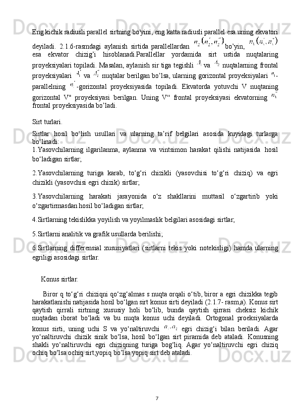 7Eng kichik radiusli parallel sirtning bo'yini, eng katta radiusli parallel esa uning   ekvatori
deyiladi.   2.1.6-rasmdagi   aylanish   sirtida   parallellardan   bo’yin,  
esa   ekvator   chizig’i   hisoblanadi.Parallellar   yordamida   sirt   ustida   nuqtalaring
proyeksiyalari topiladi. Masalan, aylanish sir tiga tegishli     va     nuqtalarning frontal
proyeksiyalari     va     nuqtalar berilgan bo’lsa, ularning   gorizontal   proyeksiyalari   -
parallelning   -gorizontal   proyeksiyasida   topiladi.   Ekvatorda   yotuvchi   V   nuqtaning
gorizontal   V''   proyeksiyasi   berilgan.   Uning   V''   frontal   proyeksiyasi   ekvatorning  
frontal proyeksiyasida   bo’ladi.
     
Sirt   turlari.
Sirtlar   hosil   bo‘lish   usullari   va   ularning   ta’rif   belgilari   asosida   kuyidagi   turlarga
bo‘linadi:
1.Yasovchilarning   ilgarilanma,   aylanma   va   vintsimon   harakat   qilishi   natijasida    hosil
bo‘ladigan   sirtlar;
2.Yasovchilarning   turiga   karab,   to‘g‘ri   chizikli   (yasovchisi   to‘g‘ri   chiziq)   va   egri
chizikli (yasovchisi   egri   chizik)   sirtlar;
3.Yasovchilarning   harakati   jarayonida   o‘z   shakllarini   muttasil   o‘zgartirib   yoki
o‘zgartirmasdan hosil   bo‘ladigan sirtlar;
4.Sirtlarning   tekislikka   yoyilish   va   yoyilmaslik   belgilari   asosidagi   sirtlar;
5.Sirtlarni   analitik   va   grafik   usullarda   berilishi;
6.Sirtlarning   differensial   xususiyatlari   (sirtlarni   tekis   yoki   notekisligi)   hamda   ularning
egriligi   asosidagi   sirtlar.
     Konus   sirtlar.
         Biror   q   to‘g‘ri chiziqni qo‘zg‘almas   s   nuqta orqali o‘tib, biror a egri chizikka tegib
harakatlanishi natijasida hosil bo‘lgan sirt   konus sirti   deyiladi (2.1.7- rasm,a).   Konus sirt
qaytish   qirrali   sirtning   xususiy   holi   bo‘lib,   bunda   qaytish   qirrasi   cheksiz   kichik
nuqtadan   iborat   bo‘ladi   va   bu   nuqta   konus   uchi   deyiladi.   Ortogonal   proeksiyalarda
konus   sirti,   uning   uchi   S   va   yo‘naltiruvchi     egri   chizig‘i   bilan   beriladi.   Agar
yo‘naltiruvchi   chizik   sinik   bo‘lsa,   hosil   bo‘lgan   sirt   piramida   deb   ataladi.   Konusning
shakli   yo‘naltiruvchi   egri   chiziqning   turiga   bog‘liq.   Agar   yo‘naltiruvchi   egri   chiziq
ochiq bo’lsa ochiq sirt,yopiq bo’lsa yopiq sirt deb ataladi. 