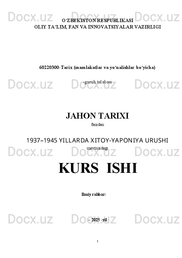 O‘ ZBEKISTON RESPUBLIKASI
OLIY TA’LIM, FAN VA INNOVATSIYALAR VAZIRLIGI
 
60220300 - Tarix (mamlakatlar va yo‘nalishlar bo‘yicha)
-guruh talabasi 
JAHON TARIXI
fanidan
1937–1945 Y ILLARDA X ITOY -Y APON IY A URUSHI
mavzusidagi
KURS  ISHI
Ilmiy rahbar:                              
– 2025  - yil
1 