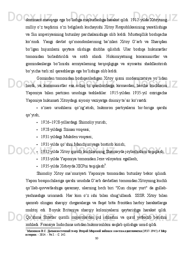 dominant mavqega  ega bo‘lishga majburlashga harakat qildi. 1912-yilda Xitoyning
milliy o‘z taqdirini o‘zi belgilash   kuchayishi Xitoy Respublikasining  yaratilishiga
va Sin imperiyasining butunlay parchalanishiga olib keldi. Mustaqillik boshqacha
ko‘rindi.   Yangi   davlat   qo‘mondonlarining   ba’zilari   Xitoy   G‘arb   va   Sharqdan
bo‘lgan   hujumlarni   qaytara   olishiga   shubha   qilishdi.   Ular   boshqa   hukumatlar
tomonidan   birlashtirildi   va   sotib   olindi.   Hokimiyatning   kommunistlar   va
gomindanlarga   bo‘linishi   armiyalarning   tarqoqligiga   va   siyosatni   shakllantirish
bo‘yicha turli xil qarashlarga ega bo‘lishiga olib keldi.
Gomindan tomonidan boshqariladigan Xitoy qismi   modernizatsiya yo‘lidan
bordi,   va   kommunistlar   esa   ochiq   to‘qnashuvlarga   kirmasdan,   barcha   kuchlarini
Yaponiya   bilan   partizan   urushiga   tashladilar.   1915-yildan   1935-yil   oxirigacha
Yaponiya hukumati Xitoydagi siyosiy vaziyatga doimiy ta’sir ko‘rsatdi:
 o‘zaro   urushlarni   qo‘zg‘atish;   hukmron   partiyalarni   bir-biriga   qarshi
qo‘yish;
 1926–1928-yillardagi  Shimoliy yurish ;
 1928-yildagi  Szinan voqeasi ;
 1931-yildagi  Mukden voqeasi ;
 1931-yilda qo‘shni  Manchjuriya ga bostirib kirish;
 1932-yilda Xitoy qurolli kuchlarining  Shanxay da joylashishini taqiqlash;
 1933-yilda Yaponiya tomonidan  Jexe viloyatini  egallash;
 1935-yilda  Xebey da XKPni taqiqlash 7
.
Shimoliy   Xitoy   ma’muriyati   Yaponiya   tomonidan   butunlay   bekor   qilindi.
Yapon bosqinchilariga qarshi urushda G‘arb davlatlari tomonidan Xitoyning kuchli
qo‘llab-quvvatlashiga   qaramay,   ularning   hech   biri   "Kun   chiqar   yurt"   da   gullab-
yashnashga   urinmadi.   Har   kim   o‘z   ishi   bilan   shug‘ullandi.   SSSR   Xitoy   bilan
qamrab   olingan   sharqiy   chegaralarga   va   faqat   bitta   frontdan   harbiy   harakatlarga
muhtoj   edi.   Buyuk   Britaniya   sharqiy   koloniyalarni   qaytarishga   harakat   qildi.
Qo‘shma   Shtatlar   qurolli   mojarolardan   pul   ishlashni   va   qurol   yetkazib   berishni
xohladi.  Fransiya  Indochina ustidan hukmronlikni saqlab qolishga umid qildi.
7
  Мясников В.С. Дальневосточный театр Второй Мировой войны и советская дипломатия (1937-1945) // Мир
истории. - 2014. - № 2. - С.  142 .
10 