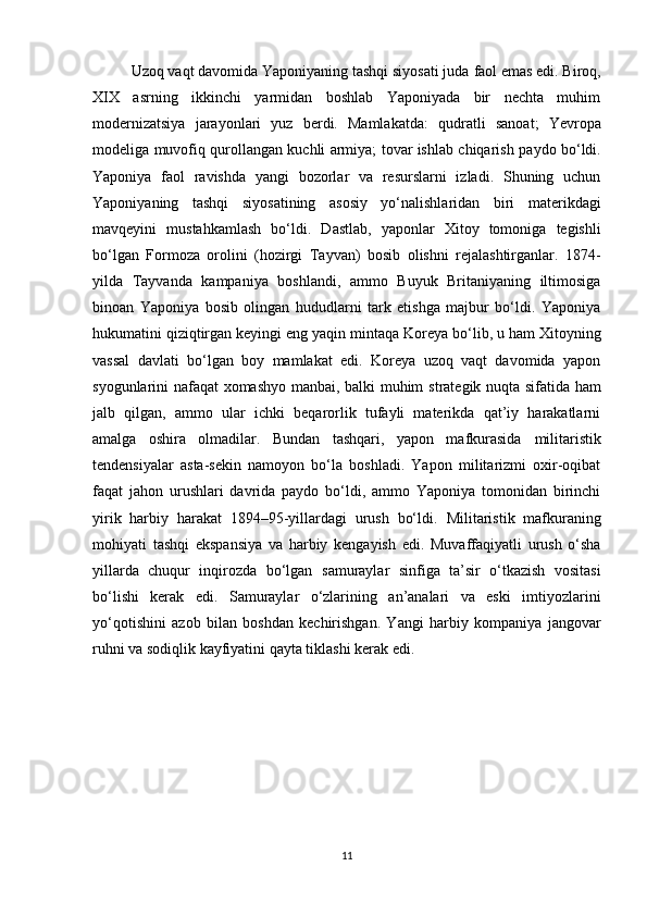 Uzoq vaqt davomida Yaponiyaning tashqi siyosati juda  faol emas  edi. Biroq,
XIX   asrning   ikkinchi   yarmidan   boshlab   Yaponiyada   bir   nechta   muhim
modernizatsiya   jarayonlari   yuz   berdi.   Mamlakatda:   qudratli   sanoat;   Yevropa
modeliga muvofiq qurollangan kuchli armiya; tovar ishlab chiqarish   paydo bo‘ldi.
Yaponiya   faol   ravishda   yangi   bozorlar   va   resurslarni   izladi.   Shuning   uchun
Yaponiyaning   tashqi   siyosatining   asosiy   yo‘nalishlaridan   biri   materikdagi
mavqeyini   mustahkamlash   bo‘ldi.   Dastlab,   yaponlar   Xitoy   tomoniga   tegishli
bo‘lgan   Formoza   orolini   (hozirgi   Tayvan)   bosib   olishni   rejalashtirganlar.   1874-
yilda   Tayvanda   kampaniya   boshlandi,   ammo   Buyuk   Britaniyaning   iltimosiga
binoan   Yaponiya   bosib   olingan   hududlarni   tark   etishga   majbur   bo‘ldi.   Yaponiya
hukumatini qiziqtirgan keyingi eng yaqin mintaqa  Koreya  bo‘lib, u ham Xitoyning
vassal   davlati   bo‘lgan   boy   mamlakat   edi.   Koreya   uzoq   vaqt   davomida   yapon
syogunlarini nafaqat xomashyo manbai, balki muhim   strategik nuqta   sifatida ham
jalb   qilgan,   ammo   ular   ichki   beqarorlik   tufayli   materikda   qat’iy   harakatlarni
amalga   oshira   olmadilar.   Bundan   tashqari,   yapon   mafkurasida   militaristik
tendensiyalar   asta-sekin   namoyon   bo‘la   boshladi.   Yapon   militarizmi   oxir-oqibat
faqat   jahon   urushlari   davrida   paydo   bo‘ldi,   ammo   Yaponiya   tomonidan   birinchi
yirik   harbiy   harakat   1894–95-yillardagi   urush   bo‘ldi.   Militaristik   mafkuraning
mohiyati   tashqi   ekspansiya   va   harbiy   kengayish   edi .   Muvaffaqiyatli   urush   o‘sha
yillarda   chuqur   inqirozda   bo‘lgan   samuraylar   sinfiga   ta’sir   o‘tkazish   vositasi
bo‘lishi   kerak   edi.   Samuraylar   o‘zlarining   an’analari   va   eski   imtiyozlarini
yo‘qotishini   azob   bilan   boshdan   kechirishgan.   Yangi   harbiy   kompaniya   jangovar
ruhni va sodiqlik kayfiyatini  qayta tiklashi kerak edi.
11 