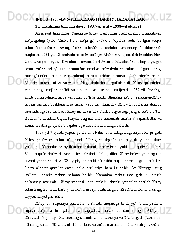 II-BOB. 1937–1945-YILLARDAGI HARBIY HARAKATLAR
2.1 Urushning birinchi davri (1937-yil iyul – 1938-yil oktabr)
Aksariyat   tarixchilar   Yaponiya-Xitoy   urushining   boshlanishini   Lugoutsyao
ko‘prigi dagi   (yoki   Marko   Polo   ko‘prigi )   1937-yil   7-iyulda   sodir   bo‘lgan   voqea
bilan   bog‘lashadi.   Biroq,   ba’zi   xitoylik   tarixchilar   urushning   boshlang‘ich
nuqtasini 1931-yil 18-sentyabrda sodir bo‘lgan  Mukden voqeasi  deb hisoblaydilar.
Ushbu   voqea   paytida   Kvantun   armiyasi   Port-Artur ni   Mukden   bilan   bog‘laydigan
temir   yo‘lni   xitoyliklar   tomonidan   amalga   oshirilishi   mumkin   bo‘lgan   "tungi
mashg‘ulotlar"   bahonasida   sabotaj   harakatlaridan   himoya   qilish   niqobi   ostida
Mukden   arsenalini   va   yaqin   atrofdagi   shaharlarni   egallab   oldi.   Xitoy   qo‘shinlari
chekinishga   majbur   bo‘ldi   va   davom   etgan   tajovuz   natijasida   1932-yil   fevraliga
kelib   butun   Manchjuriya   yaponlar   qo‘lida   qoldi.   Shundan   so‘ng,   Yaponiya-Xitoy
urushi   rasman   boshlangunga   qadar   yaponlar   Shimoliy   Xitoy   hududlarini   doimiy
ravishda egallab turdilar, Xitoy armiyasi bilan turli miqyosdagi janglar bo‘lib o‘tdi.
Boshqa tomondan,  Chjan Kayshi ning millatchi hukumati   militarist-separatistlar  va
kommunistlarga  qarshi bir qator operatsiyalarni amalga oshirdi.
1937-yil 7-iyulda yapon qo‘shinlari Pekin yaqinidagi  Lugoutsyao ko‘prigida
Xitoy   qo‘shinlari   bilan   to‘qnashdi.   "Tungi   mashg‘ulotlar"   paytida   yapon   askari
yo‘qoldi.   Yaponlar   xitoyliklardan   askarni   topshirishni   yoki   uni   qidirish   uchun
Vanpin  qal’a-shahri darvozalarini ochishni talab qildilar. Xitoy hokimiyatining rad
javobi   yapon   rotasi   va   Xitoy   piyoda   polki   o‘rtasida   o‘q   otishmalariga   olib   keldi.
Hatto   o‘qotar   qurollar   emas,   balki   artilleriya   ham   ishlatildi.   Bu   Xitoyga   keng
ko‘lamli   bosqin   uchun   bahona   bo‘ldi.   Yaponiya   tarixshunosligida   bu   urush
an’anaviy   ravishda   "Xitoy   voqeasi"   deb   ataladi,   chunki   yaponlar   dastlab   Xitoy
bilan keng ko‘lamli harbiy harakatlarni rejalashtirmagan,  SSSR bilan katta urushga
tayyorlanayotgan edilar.
Xitoy   va   Yaponiya   tomonlari   o‘rtasida   mojaroga   tinch   yo‘l   bilan   yechim
topish   bo‘yicha   bir   qator   muvaffaqiyatsiz   muzokaralardan   so‘ng,   1937-yil  
26-iyulda Yaponiya Xuanxening shimolida 3 ta diviziya va 2 ta brigada (taxminan
40 ming kishi, 120 ta qurol, 150 ta tank va zirhli mashinalar, 6 ta zirhli poyezd va
12 