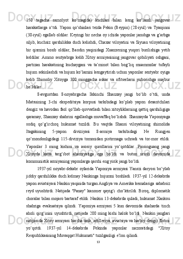 150   tagacha   samolyot   ko‘magida)   kuchlari   bilan   keng   ko‘lamli   jangovar
harakatlarga   o‘tdi. Yapon qo‘shinlari tezda   Pekin (Beypin)   (28-iyul) va   Tyanjin ni
(30-iyul) egallab oldilar. Keyingi bir necha oy ichida yaponlar janubga va g‘arbga
siljib, kuchsiz qarshilikka duch kelishdi,   Chaxar   viloyatini va   Siyuan   viloyatining
bir   qismini   bosib   oldilar,   Baodin   yaqinidagi   Xuanxe ning   yuqori   burilishiga   yetib
keldilar. Ammo sentyabrga  kelib Xitoy armiyasining   jangovar  qobiliyati  oshgani ,
partizan   harakatining   kuchaygani   va   ta’minot   bilan   bog‘liq   muammolar   tufayli
hujum sekinlashdi va hujum ko‘lamini kengaytirish uchun yaponlar sentyabr oyiga
kelib   Shimoliy   Xitoyga   300   minggacha   askar   va   ofitserlarni   yuborishga   majbur
bo‘ldilar.
8-avgustdan   8-noyabrgacha   Ikkinchi   Shanxay   jangi   bo‘lib   o‘tdi,   unda
Matsui ning   3-chi   ekspeditsiya   korpusi   tarkibidagi   ko‘plab   yapon   desantchilari
dengiz va havodan faol qo‘llab-quvvatlash bilan xitoyliklarning qattiq qarshiligiga
qaramay,  Shanxay  shahrini egallashga muvaffaq bo‘lishdi. Shanxayda  Yaponiyaga
sodiq   qo‘g‘irchoq   hukumat   tuzildi.   Bu   vaqtda   Shansi   viloyatining   shimolida
Itagaki ning   5-yapon   diviziyasi   8-armiya   tarkibidagi   Ne   Rungjen
qo‘mondonligidagi   115-diviziya   tomonidan   pistirmaga   uchradi   va   tor-mor   etildi.
Yaponlar   3   ming   kishini   va   asosiy   qurollarini   yo‘qotdilar.   Pinsinguang   jangi
Xitoyda   katta   targ‘ibot   ahamiyatiga   ega   bo‘ldi   va   butun   urush   davomida
kommunistik armiyaning yaponlarga qarshi  eng yirik jangi  bo‘ldi.
1937-yil noyabr-dekabr oylarida Yaponiya armiyasi   Yanszi daryosi   bo‘ylab
jiddiy qarshilikka duch kelmay   Nankin ga hujumni boshladi. 1937-yil 12-dekabrda
yapon aviatsiyasi Nankin yaqinida turgan Angliya va Amerika kemalariga  sababsiz
reyd   uyushtirdi.   Natijada   "Panay"   kanoner   qayig‘i   cho‘ktirildi.   Biroq,   diplomatik
choralar bilan mojaro bartaraf etildi.  Nankin  13-dekabrda quladi, hukumat  Xankou
shahriga   evakuatsiya   qilindi.   Yaponiya   armiyasi   5   kun   davomida   shaharda   tinch
aholi   qirg‘inini   uyushtirdi,   natijada   200   ming   kishi   halok   bo‘ldi .   Nankin   janglari
natijasida Xitoy armiyasi barcha tank, artilleriya, aviatsiya va harbiy-dengiz flotini
yo‘qotdi.   1937-yil   14-dekabrda   Pekinda   yaponlar   nazoratidagi   "Xitoy
Respublikasining Muvaqqat Hukumati"  tuzilganligi e’lon qilindi.
13 