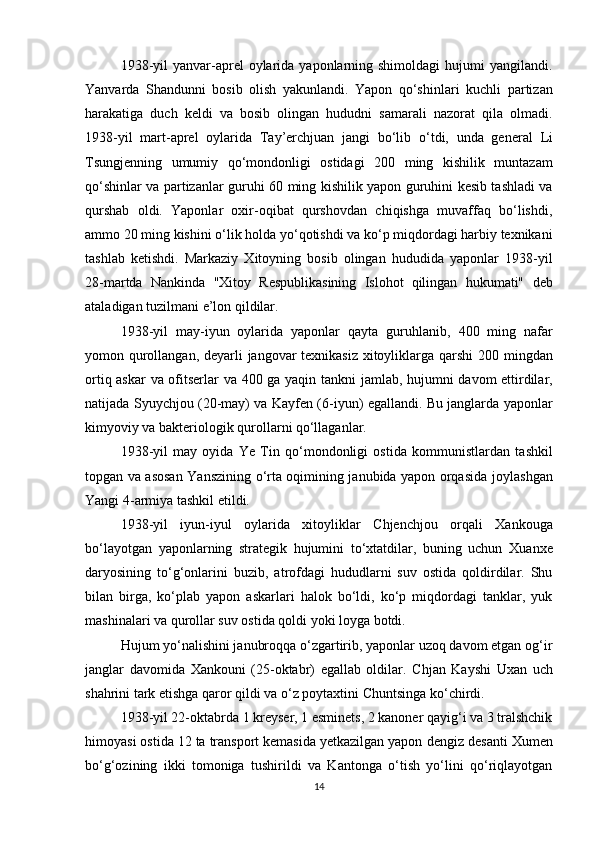 1938-yil   yanvar-aprel   oylarida  yaponlarning shimoldagi   hujumi  yangilandi.
Yanvarda   Shandun ni   bosib   olish   yakunlandi.   Yapon   qo‘shinlari   kuchli   partizan
harakati ga   duch   keldi   va   bosib   olingan   hududni   samarali   nazorat   qila   olmadi.
1938-yil   mart-aprel   oylarida   Tay’erchjuan   jangi   bo‘lib   o‘tdi,   unda   general   Li
Tsungjen ning   umumiy   qo‘mondonligi   ostidagi   200   ming   kishilik   muntazam
qo‘shinlar va partizanlar guruhi   60 ming kishilik   yapon guruhini kesib tashladi va
qurshab   oldi.   Yaponlar   oxir-oqibat   qurshovdan   chiqishga   muvaffaq   bo‘lishdi,
ammo  20 ming kishini o‘lik  holda yo‘qotishdi va ko‘p miqdordagi harbiy texnikani
tashlab   ketishdi.   Markaziy   Xitoyning   bosib   olingan   hududida   yaponlar   1938-yil
28-martda   Nankinda   "Xitoy   Respublikasining   Islohot   qilingan   hukumati"   deb
ataladigan tuzilmani e’lon qildilar.
1938-yil   may-iyun   oylarida   yaponlar   qayta   guruhlanib,   400   ming   nafar
yomon qurollangan , deyarli jangovar texnikasiz xitoyliklarga qarshi   200 mingdan
ortiq askar  va ofitserlar   va   400 ga yaqin tankni   jamlab, hujumni davom ettirdilar,
natijada   Syuychjou   (20-may) va   Kayfen   (6-iyun) egallandi. Bu janglarda yaponlar
kimyoviy va bakteriologik qurollar ni qo‘llaganlar.
1938-yil   may   oyida   Ye   Tin   qo‘mondonligi   ostida   kommunistlardan   tashkil
topgan va asosan   Yanszining o‘rta oqimining janubida yapon orqasida   joylashgan
Yangi 4-armiya  tashkil etildi.
1938-yil   iyun-iyul   oylarida   xitoyliklar   Chjenchjou   orqali   Xankou ga
bo‘layotgan   yaponlarning   strategik   hujumini   to‘xtatdilar,   buning   uchun   Xuanxe
daryosining   to‘g‘onlarini   buzib ,   atrofdagi   hududlarni   suv   ostida   qoldirdilar.   Shu
bilan   birga,   ko‘plab   yapon   askarlari   halok   bo‘ldi,   ko‘p   miqdordagi   tanklar,   yuk
mashinalari va qurollar suv ostida qoldi yoki loyga botdi.
Hujum yo‘nalishini janubroqqa o‘zgartirib, yaponlar uzoq davom etgan og‘ir
janglar   davomida   Xankou ni   (25-oktabr)   egallab   oldilar.   Chjan   Kayshi   Uxan   uch
shahri ni tark etishga qaror qildi va o‘z poytaxtini  Chuntsin ga ko‘chirdi.
1938-yil 22-oktabrda 1 kreyser, 1 esminets, 2 kanoner qayig‘i va 3 tralshchik
himoyasi ostida 12 ta transport kemasida yetkazilgan yapon  dengiz desanti   Xumen
bo‘g‘ozi ning   ikki   tomoniga   tushirildi   va   Kantonga   o‘tish   yo‘lini   qo‘riqlayotgan
14 