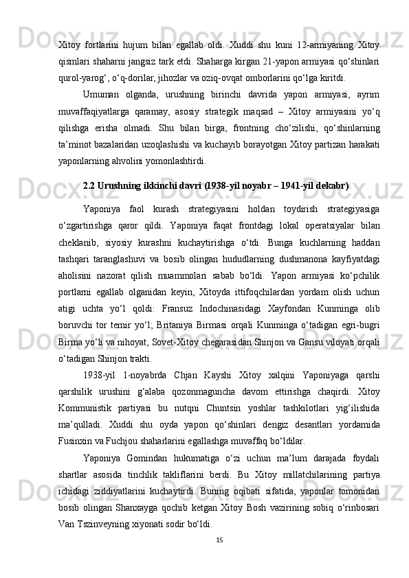 Xitoy   fortlarini   hujum   bilan   egallab   oldi.   Xuddi   shu   kuni   12-armiyaning   Xitoy
qismlari shaharni jangsiz tark etdi. Shaharga kirgan 21-yapon armiyasi qo‘shinlari
qurol-yarog‘, o‘q-dorilar, jihozlar va oziq-ovqat omborlarini qo‘lga kiritdi.
Umuman   olganda,   urushning   birinchi   davrida   yapon   armiyasi,   ayrim
muvaffaqiyatlarga   qaramay,   asosiy   strategik   maqsad   –   Xitoy   armiyasini   yo‘q
qilish ga   erisha   olmadi.   Shu   bilan   birga,   frontning   cho‘zilishi ,   qo‘shinlarning
ta’minot bazalaridan   uzoqlashishi   va kuchayib borayotgan   Xitoy partizan harakati
yaponlarning ahvolini yomonlashtirdi.
2.2 Urushning ikkinchi davri (1938-yil noyabr – 1941-yil dekabr)
Yaponiya   faol   kurash   strategiyasini   holdan   toydirish   strategiyasiga
o‘zgartirishga   qaror   qildi.   Yaponiya   faqat   frontdagi   lokal   operatsiyalar   bilan
cheklanib,   siyosiy   kurashni   kuchaytirishga   o‘tdi.   Bunga   kuchlarning   haddan
tashqari   taranglashuvi   va   bosib   olingan   hududlarning   dushmanona   kayfiyatdagi
aholisini   nazorat   qilish   muammolari   sabab   bo‘ldi.   Yapon   armiyasi   ko‘pchilik
portlarni   egallab   olganidan   keyin,   Xitoyda   ittifoqchilardan   yordam   olish   uchun
atigi   uchta   yo‘l   qoldi:   Fransuz   Indochinasi dagi   Xayfon dan   Kunminga   olib
boruvchi   tor   temir   yo‘l;   Britaniya   Birmasi   orqali   Kunminga   o‘tadigan   egri-bugri
Birma yo‘li  va nihoyat,  Sovet-Xitoy chegarasi dan  Shinjon  va  Gansu  viloyati orqali
o‘tadigan  Shinjon trakti .
1938-yil   1-noyabrda   Chjan   Kayshi   Xitoy   xalqini   Yaponiyaga   qarshi
qarshilik   urushini   g‘alaba   qozonmaguncha   davom   ettirishga   chaqirdi.   Xitoy
Kommunistik   partiyasi   bu   nutqni   Chuntsin   yoshlar   tashkilotlari   yig‘ilishida
ma’qulladi.   Xuddi   shu   oyda   yapon   qo‘shinlari   dengiz   desantlari   yordamida
Fusinxin  va  Fuchjou  shaharlarini egallashga muvaffaq bo‘ldilar.
Yaponiya   Gomindan   hukumatiga   o‘zi   uchun   ma’lum   darajada   foydali
shartlar   asosida   tinchlik   takliflari ni   berdi.   Bu   Xitoy   millatchilarining   partiya
ichidagi   ziddiyatlarini   kuchaytirdi.   Buning   oqibati   sifatida,   yaponlar   tomonidan
bosib   olingan   Shanxayga   qochib   ketgan   Xitoy   Bosh   vazirining   sobiq   o‘rinbosari
Van Tszinveyning xiyonati  sodir bo‘ldi.
15 