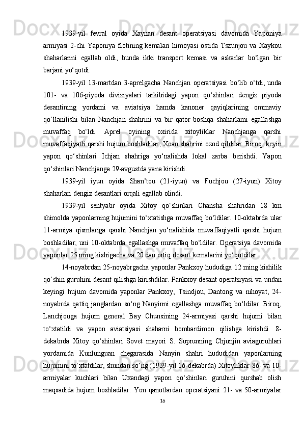 1939-yil   fevral   oyida   Xaynan   desant   operatsiyasi   davomida   Yaponiya
armiyasi  2-chi   Yaponiya flotining kemalari   himoyasi  ostida   Tszunjou   va   Xaykou
shaharlarini   egallab   oldi,   bunda   ikki   transport   kemasi   va   askarlar   bo‘lgan   bir
barjani yo‘qotdi.
1939-yil   13-martdan   3-aprelgacha   Nanchjan   operatsiyasi   bo‘lib   o‘tdi,   unda
101-   va   106-piyoda   diviziyalari   tarkibidagi   yapon   qo‘shinlari   dengiz   piyoda
desantining   yordami   va   aviatsiya   hamda   kanoner   qayiqlarining   ommaviy
qo‘llanilishi   bilan   Nanchjan   shahrini   va   bir   qator   boshqa   shaharlarni   egallashga
muvaffaq   bo‘ldi.   Aprel   oyining   oxirida   xitoyliklar   Nanchjanga   qarshi
muvaffaqiyatli  qarshi hujum  boshladilar,  Xoan  shahrini ozod qildilar. Biroq, keyin
yapon   qo‘shinlari   Ichjan   shahriga   yo‘nalishda   lokal   zarba   berishdi.   Yapon
qo‘shinlari Nanchjanga 29-avgustda yana kirishdi.
1939-yil   iyun   oyida   Shan’tou   (21-iyun)   va   Fuchjou   (27-iyun)   Xitoy
shaharlari dengiz desantlari orqali egallab olindi.
1939-yil   sentyabr   oyida   Xitoy   qo‘shinlari   Chansha   shahridan   18   km
shimolda yaponlarning hujumini to‘xtatishga muvaffaq bo‘ldilar. 10-oktabrda ular
11-armiya   qismlariga   qarshi   Nanchjan   yo‘nalishida   muvaffaqiyatli   qarshi   hujum
boshladilar,   uni   10-oktabrda   egallashga   muvaffaq   bo‘ldilar.   Operatsiya   davomida
yaponlar  25 ming kishigacha  va  20 dan ortiq desant kemalarini  yo‘qotdilar.
14-noyabrdan 25-noyabrgacha yaponlar   Pankxoy  hududiga  12 ming kishilik
qo‘shin guruhini desant qilishga kirishdilar.  Pankxoy desant operatsiyasi  va undan
keyingi   hujum   davomida   yaponlar   Pankxoy,   Tsindjou,   Dantong   va   nihoyat,   24-
noyabrda   qattiq   janglardan   so‘ng   Nanyin ni   egallashga   muvaffaq   bo‘ldilar.   Biroq,
Lanchjou ga   hujum   general   Bay   Chunsi ning   24-armiyasi   qarshi   hujumi   bilan
to‘xtatildi   va   yapon   aviatsiyasi   shaharni   bombardimon   qilishga   kirishdi.   8-
dekabrda   Xitoy   qo‘shinlari   Sovet   mayori   S.   Suprunning   Chjunjin   aviaguruhlari
yordamida   Kunlunguan   chegarasida   Nanyin   shahri   hududidan   yaponlarning
hujumini to‘xtatdilar, shundan so‘ng (1939-yil 16-dekabrda) Xitoyliklar  86- va 10-
armiyalar   kuchlari   bilan   Uxan dagi   yapon   qo‘shinlari   guruhini   qurshab   olish
maqsadida   hujum   boshladilar.   Yon   qanotlardan   operatsiyani   21-   va   50-armiyalar
16 