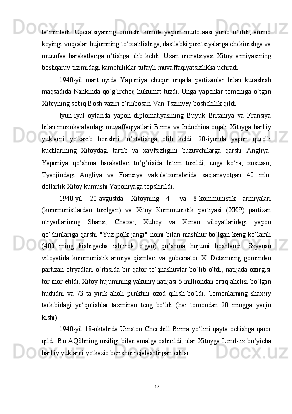 ta’minladi.   Operatsiyaning   birinchi   kunida   yapon   mudofaasi   yorib   o‘tildi,   ammo
keyingi voqealar hujumning to‘xtatilishiga, dastlabki pozitsiyalarga chekinishga va
mudofaa   harakatlariga   o‘tishga   olib   keldi.   Uxan   operatsiyasi   Xitoy   armiyasining
boshqaruv tizimidagi kamchiliklar  tufayli muvaffaqiyatsizlikka uchradi.
1940-yil   mart   oyida   Yaponiya   chuqur   orqada   partizanlar   bilan   kurashish
maqsadida Nankinda   qo‘g‘irchoq hukumat   tuzdi. Unga yaponlar  tomoniga o‘tgan
Xitoyning sobiq Bosh vaziri o‘rinbosari  Van Tszinvey  boshchilik qildi.
Iyun-iyul   oylarida   yapon   diplomatiyasining   Buyuk   Britaniya   va   Fransiya
bilan muzokaralardagi muvaffaqiyatlari   Birma va Indochina   orqali Xitoyga   harbiy
yuklarni   yetkazib   berishni   to‘xtatishga   olib   keldi.   20-iyunda   yapon   qurolli
kuchlarining   Xitoydagi   tartib   va   xavfsizligini   buzuvchilarga   qarshi   Angliya-
Yaponiya   qo‘shma   harakatlari   to‘g‘risida   bitim   tuzildi,   unga   ko‘ra,   xususan,
Tyanjindagi   Angliya   va   Fransiya   vakolatxonalarida   saqlanayotgan   40   mln.
dollarlik Xitoy kumushi  Yaponiyaga topshirildi.
1940-yil   20-avgustda   Xitoyning   4-   va   8-kommunistik   armiyalari
(kommunistlardan   tuzilgan)   va   Xitoy   Kommunistik   partiyasi   (XKP)   partizan
otryadlari ning   Shansi,   Chaxar,   Xubey   va   Xenan   viloyatlaridagi   yapon
qo‘shinlariga  qarshi   "Yuz  polk jangi"   nomi   bilan  mashhur   bo‘lgan   keng ko‘lamli
(400   ming   kishigacha   ishtirok   etgan)   qo‘shma   hujumi   boshlandi.   Szyansu
viloyatida   kommunistik   armiya   qismlari   va   gubernator   X.   Detsin ning   gomindan
partizan   otryadlari   o‘rtasida   bir   qator   to‘qnashuvlar   bo‘lib   o‘tdi,   natijada   oxirgisi
tor-mor etildi. Xitoy hujumining yakuniy natijasi  5 milliondan ortiq aholisi bo‘lgan
hududni   va   73   ta   yirik   aholi   punktini   ozod   qilish   bo‘ldi.   Tomonlarning   shaxsiy
tarkibidagi   yo‘qotishlar   taxminan   teng   bo‘ldi   ( har   tomondan   20   mingga   yaqin
kishi ).
1940-yil  18-oktabrda   Uinston Cherchill   Birma yo‘lini   qayta ochishga qaror
qildi. Bu  AQSh ning roziligi bilan amalga oshirildi, ular Xitoyga  Lend-liz  bo‘yicha
harbiy yuklarni yetkazib berishni rejalashtirgan edilar.
17 