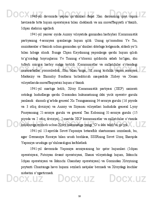 1940-yil   davomida   yapon   qo‘shinlari   faqat   Xan   darosining   quyi   oqimi
havzasida   bitta hujum operatsiyasi bilan cheklandi va uni muvaffaqiyatli o‘tkazib,
Ichjan  shahrini egalladi.
1941-yil  yanvar oyida   Anxoy   viloyatida gomindan harbiylari   Kommunistik
partiyaning   4-armiyasi   qismlariga   hujum   qildi.   Uning   qo‘mondoni   Ye   Tin ,
muzokaralar o‘tkazish uchun gomindan qo‘shinlari shtabiga kelganida,  aldash yo‘li
bilan   hibsga   olindi .   Bunga   Chjan   Kayshi ning   yaponlarga   qarshi   hujum   qilish
to‘g‘risidagi   buyruqlarini   Ye   Tinning   e’tiborsiz   qoldirishi   sabab   bo‘lgan,   shu
tufayli   oxirgisi   harbiy   sudga   tortildi.   Kommunistlar   va   millatchilar   o‘rtasidagi
munosabatlar   yomonlashdi .   Shu   bilan   birga,   50   ming   kishilik   yapon   armiyasi
Markaziy   va   Shimoliy   frontlarni   birlashtirish   maqsadida   Xubey   va   Xenan
viloyatlarida muvaffaqiyatsiz hujum o‘tkazdi.
1941-yil   martiga   kelib,   Xitoy   Kommunistik   partiyasi   (XKP)   nazorati
ostidagi   hududlarga   qarshi   Gomindan   hukumatining   ikki   yirik   operativ   guruhi
jamlandi: shimoli-g‘arbda general   Xu Tsungnan ning 34-armiya guruhi (16 piyoda
va   3   otliq   diviziya)   va   Anxoy   va   Szyansu   viloyatlari   hududida   general   Lyuy
Pinsyan ning   21-armiya   guruhi   va   general   Tan   Enbo ning   31-armiya   guruhi   (15
piyoda va 2 otliq diviziya). 2-martda   XKP   kommunistlar va millatchilar o‘rtasida
kelishuvga erishish uchun Xitoy hukumatiga yangi "O‘n ikki talab"ni qo‘ydi.
1941-yil   13-aprelda   Sovet-Yaponiya   betaraflik   shartnomasi   imzolandi,   bu,
agar   Germaniya   Rossiya   bilan   urush   boshlasa,   SSSRning   Sovet   Uzoq   Sharqida
Yaponiya urushiga  qo‘shilmasligini  kafolatladi.
1941-yil   davomida   Yaponiya   armiyasining   bir   qator   hujumlari   ( Ichjan
operatsiyasi,   Futszyan   desant   operatsiyasi,   Shansi   viloyatidagi   hujum,   Ikkinchi
Ichjan   operatsiyasi   va   Ikkinchi   Chanshay   operatsiyasi )   va   Gomindan   Xitoyining
poytaxti   Chuntsinga havo hujumi   sezilarli  natijalar bermadi  va Xitoydagi  kuchlar
nisbatini o‘zgartirmadi.
18 