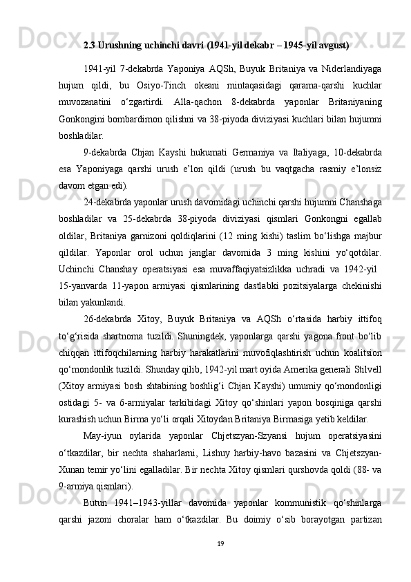 2.3 Urushning uchinchi davri (1941-yil dekabr – 1945-yil avgust) 
1941-yil   7-dekabrda   Yaponiya   AQSh,   Buyuk   Britaniya   va   Niderlandiyaga
hujum   qildi,   bu   Osiyo-Tinch   okeani   mintaqasidagi   qarama-qarshi   kuchlar
muvozanatini   o‘zgartirdi.   Alla-qachon   8-dekabrda   yaponlar   Britaniyaning
Gonkong ini bombardimon qilishni va 38-piyoda diviziyasi kuchlari bilan hujumni
boshladilar.
9-dekabrda   Chjan   Kayshi   hukumati   Germaniya   va   Italiyaga,   10-dekabrda
esa   Yaponiyaga   qarshi   urush   e’lon   qildi   (urush   bu   vaqtgacha   rasmiy   e’lonsiz
davom etgan edi).
24-dekabrda yaponlar urush davomidagi  uchinchi qarshi hujumni Chansha ga
boshladilar   va   25-dekabrda   38-piyoda   diviziyasi   qismlari   Gonkong ni   egallab
oldilar,   Britaniya   garnizoni   qoldiqlarini   ( 12   ming   kishi )   taslim   bo‘lishga   majbur
qildilar.   Yaponlar   orol   uchun   janglar   davomida   3   ming   kishini   yo‘qotdilar.
Uchinchi   Chanshay   operatsiyasi   esa   muvaffaqiyatsizlikka   uchradi   va   1942-yil  
15-yanvarda   11-yapon   armiyasi   qismlarining   dastlabki   pozitsiyalarga   chekinishi
bilan yakunlandi.
26-dekabrda   Xitoy,   Buyuk   Britaniya   va   AQSh   o‘rtasida   harbiy   ittifoq
to‘g‘risida   shartnoma   tuzildi.   Shuningdek,   yaponlarga   qarshi   yagona   front   bo‘lib
chiqqan   ittifoqchilarning   harbiy   harakatlarini   muvofiqlashtirish   uchun   koalitsion
qo‘mondonlik  tuzildi. Shunday qilib, 1942-yil mart oyida Amerika generali  Stilvell
(Xitoy   armiyasi   bosh   shtabining   boshlig‘i   Chjan   Kayshi )   umumiy   qo‘mondonligi
ostidagi   5-   va   6-armiyalar   tarkibidagi   Xitoy   qo‘shinlari   yapon   bosqiniga   qarshi
kurashish uchun  Birma yo‘li  orqali Xitoydan  Britaniya Birmasi ga yetib keldilar.
May-iyun   oylarida   yaponlar   Chjetszyan-Szyansi   hujum   operatsiyasi ni
o‘tkazdilar,   bir   nechta   shaharlarni,   Lishuy   harbiy-havo   bazasini   va   Chjetszyan-
Xunan temir yo‘lini  egalladilar. Bir nechta Xitoy qismlari qurshovda qoldi (88- va
9-armiya qismlari).
Butun   1941–1943-yillar   davomida   yaponlar   kommunistik   qo‘shinlarga
qarshi   jazoni   choralar   ham   o‘tkazdilar.   Bu   doimiy   o‘sib   borayotgan   partizan
19 