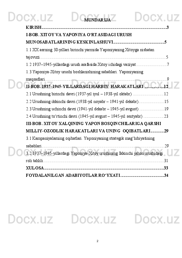 MUNDARIJA
KIRISH .....................................................................................................................3
I-BOB. XITOY VA YAPONIYA O‘RTASIDAGI URUSH 
MUNOSABATLARINING KESKINLASHUVI ................................................5
1.1 XX asrning 30-yillari birinchi yarmida Yaponiyaning Xitoyga nisbatan 
tajovuzi ......................................................................................................................5
1.2 1937–1945-yillardagi urush arafasida Xitoy ichidagi vaziyat .............................7
1.3 Yaponiya-Xitoy urushi boshlanishining sabablari. Yaponiyaning 
maqsadlari ..................................................................................................................9
II-BOB. 1937–1945-YILLARDAGI HARBIY  HARAKATLARI  ..................12
2.1 Urushning birinchi davri (1937-yil iyul – 1938-yil oktabr)  .............................12
2.2 Urushning ikkinchi davri (1938-yil noyabr – 1941-yil dekabr) ........................15
2.3 Urushning uchinchi davri (1941-yil dekabr – 1945-yil avgust)  .......................19
2.4 Urushning to‘rtinchi davri (1945-yil avgust – 1945-yil sentyabr)  ...................23
III-BOB. XITOY XALQINING YAPON BOSQINCHILARIGA QARSHI 
MILLIY-OZODLIK  HARAKATLARI VA UNING   OQIBATLARI .............29
3.1 Kampaniyalarning oqibatlari. Yaponiyaning strategik mag‘lubiyatining 
sabablari ...................................................................................................................29
3.2 1937–1945-yillardagi Yaponiya-Xitoy urushining Ikkinchi jahon urushidagi 
roli tahlili .................................................................................................................31
XULOSA ................................................................................................................33
FOYDALANILGAN ADABIYOTLAR RO‘YXATI .........................................34
2 