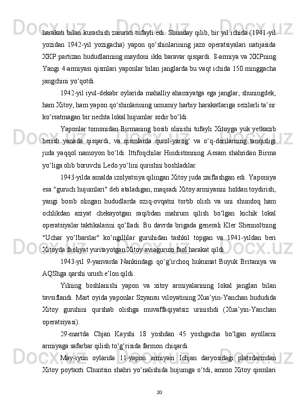harakati  bilan kurashish zarurati tufayli edi. Shunday qilib, bir yil ichida (1941-yil
yozidan   1942-yil   yozigacha)   yapon   qo‘shinlarining   jazo   operatsiyalari   natijasida
XKP partizan hududlarining maydoni   ikki baravar qisqardi . 8-armiya va XKPning
Yangi 4-armiyasi qismlari yaponlar bilan janglarda bu vaqt ichida   150 minggacha
jangchini  yo‘qotdi.
1942-yil iyul-dekabr oylarida   mahalliy ahamiyatga ega janglar , shuningdek,
ham Xitoy, ham yapon qo‘shinlarining umumiy harbiy harakatlariga sezilarli ta’sir
ko‘rsatmagan bir nechta  lokal hujumlar  sodir bo‘ldi.
Yaponlar tomonidan   Birmaning bosib olinishi   tufayli Xitoyga   yuk yetkazib
berish   yanada   qisqardi ,   va   qismlarda   qurol-yarog‘   va   o‘q-dorilarning   tanqisligi
juda   yaqqol   namoyon   bo‘ldi.   Ittifoqchilar   Hindistonning   Assam   shahridan   Birma
yo‘liga  olib boruvchi  Ledo yo‘lini  qurishni boshladilar.
1943-yilda amalda  izolyatsiya qilingan  Xitoy juda  zaiflashgan  edi. Yaponiya
esa  "guruch hujumlari"  deb ataladigan, maqsadi Xitoy armiyasini  holdan toydirish,
yangi   bosib   olingan   hududlarda   oziq-ovqatni   tortib   olish   va   uni   shundoq   ham
ochlikdan   aziyat   chekayotgan   raqibdan   mahrum   qilish   bo‘lgan   kichik   lokal
operatsiyalar   taktikalarini  qo‘lladi. Bu  davrda   brigada  generali   Kler   Shennolt ning
"Uchar   yo‘lbarslar"   ko‘ngillilar   guruhidan   tashkil   topgan   va   1941-yildan   beri
Xitoyda faoliyat yuritayotgan Xitoy aviaguruxi faol harakat qildi.
1943-yil   9-yanvarda   Nankindagi   qo‘g‘irchoq   hukumat   Buyuk   Britaniya   va
AQShga qarshi  urush e’lon qildi .
Yilning   boshlanishi   yapon   va   xitoy   armiyalarining   lokal   janglari   bilan
tavsiflandi. Mart oyida yaponlar   Szyansu   viloyatining   Xua’yin-Yanchan   hududida
Xitoy   guruhini   qurshab   olishga   muvaffaqiyatsiz   urinishdi   ( Xua’yin-Yanchan
operatsiyasi ).
29-martda   Chjan   Kayshi   18   yoshdan   45   yoshgacha   bo‘lgan   ayollarni
armiyaga  safarbar qilish to‘g‘risida farmon  chiqardi.
May-iyun   oylarida   11-yapon   armiyasi   Ichjan   daryosidagi   platsdarmdan
Xitoy poytaxti   Chuntsin   shahri  yo‘nalishida hujumga o‘tdi, ammo Xitoy qismlari
20 
