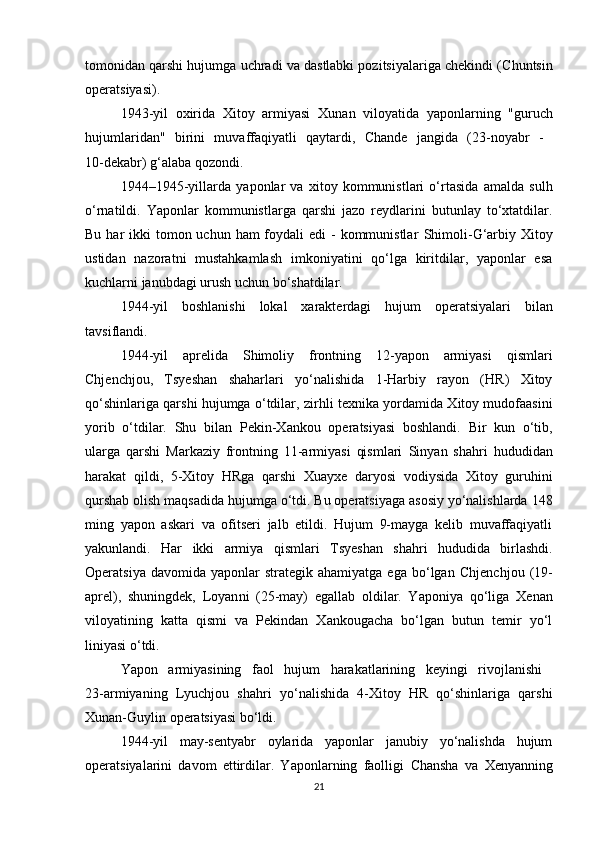 tomonidan  qarshi hujumga  uchradi va dastlabki pozitsiyalariga chekindi ( Chuntsin
operatsiyasi ).
1943-yil   oxirida   Xitoy   armiyasi   Xunan   viloyatida   yaponlarning   "guruch
hujumlaridan"   birini   muvaffaqiyatli   qaytardi,   Chande   jangida   (23-noyabr   -  
10-dekabr) g‘alaba qozondi.
1944–1945-yillarda   yaponlar   va   xitoy   kommunistlari   o‘rtasida   amalda   sulh
o‘rnatildi.   Yaponlar   kommunistlarga   qarshi   jazo   reydlarini   butunlay   to‘xtatdilar.
Bu har  ikki  tomon uchun ham  foydali  edi  - kommunistlar   Shimoli-G‘arbiy Xitoy
ustidan   nazoratni   mustahkamlash   imkoniyatini   qo‘lga   kiritdilar,   yaponlar   esa
kuchlarni janubdagi urush uchun bo‘shatdilar.
1944-yil   boshlanishi   lokal   xarakterdagi   hujum   operatsiyalari   bilan
tavsiflandi.
1944-yil   aprelida   Shimoliy   frontning   12-yapon   armiyasi   qismlari
Chjenchjou,   Tsyeshan   shaharlari   yo‘nalishida   1-Harbiy   rayon   (HR)   Xitoy
qo‘shinlariga qarshi hujumga o‘tdilar,   zirhli texnika  yordamida Xitoy mudofaasini
yorib   o‘tdilar.   Shu   bilan   Pekin-Xankou   operatsiyasi   boshlandi.   Bir   kun   o‘tib,
ularga   qarshi   Markaziy   frontning   11-armiyasi   qismlari   Sinyan   shahri   hududidan
harakat   qildi,   5-Xitoy   HRga   qarshi   Xuayxe   daryosi   vodiysida   Xitoy   guruhini
qurshab olish maqsadida hujumga o‘tdi. Bu operatsiyaga asosiy yo‘nalishlarda  148
ming   yapon   askari   va   ofitseri   jalb   etildi.   Hujum   9-mayga   kelib   muvaffaqiyatli
yakunlandi.   Har   ikki   armiya   qismlari   Tsyeshan   shahri   hududida   birlashdi.
Operatsiya  davomida  yaponlar  strategik  ahamiyatga   ega  bo‘lgan   Chjenchjou   (19-
aprel),   shuningdek,   Loyan ni   (25-may)   egallab   oldilar.   Yaponiya   qo‘liga   Xenan
viloyatining   katta   qismi   va   Pekindan   Xankougacha   bo‘lgan   butun   temir   yo‘l
liniyasi o‘tdi.
Yapon   armiyasining   faol   hujum   harakatlarining   keyingi   rivojlanishi  
23-armiyaning   Lyuchjou   shahri   yo‘nalishida   4-Xitoy   HR   qo‘shinlariga   qarshi
Xunan-Guylin operatsiyasi  bo‘ldi.
1944-yil   may-sentyabr   oylarida   yaponlar   janubiy   yo‘nalishda   hujum
operatsiyalarini   davom   ettirdilar.   Yaponlarning   faolligi   Chansha   va   Xenyan ning
21 
