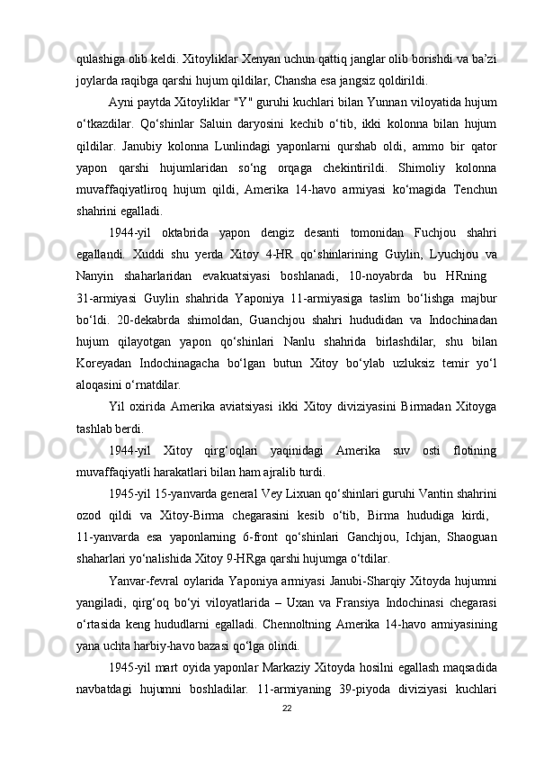 qulashiga olib keldi. Xitoyliklar  Xenyan  uchun qattiq janglar olib borishdi va ba’zi
joylarda raqibga qarshi hujum qildilar,  Chansha  esa jangsiz qoldirildi.
Ayni paytda Xitoyliklar   "Y" guruhi  kuchlari bilan  Yunnan  viloyatida hujum
o‘tkazdilar.   Qo‘shinlar   Saluin   daryosini   kechib   o‘tib,   ikki   kolonna   bilan   hujum
qildilar.   Janubiy   kolonna   Lunlin dagi   yaponlarni   qurshab   oldi,   ammo   bir   qator
yapon   qarshi   hujumlaridan   so‘ng   orqaga   chekintirildi.   Shimoliy   kolonna
muvaffaqiyatliroq   hujum   qildi,   Amerika   14-havo   armiyasi   ko‘magida   Tenchun
shahrini egalladi.
1944-yil   oktabrida   yapon   dengiz   desanti   tomonidan   Fuchjou   shahri
egallandi.   Xuddi   shu   yerda   Xitoy   4-HR   qo‘shinlarining   Guylin,   Lyuchjou   va
Nanyin   shaharlaridan   evakuatsiyasi   boshlanadi,   10-noyabrda   bu   HRning  
31-armiyasi   Guylin   shahrida   Yaponiya   11-armiyasiga   taslim   bo‘lishga   majbur
bo‘ldi.   20-dekabrda   shimoldan,   Guanchjou   shahri   hududidan   va   Indochinadan
hujum   qilayotgan   yapon   qo‘shinlari   Nanlu   shahrida   birlashdilar,   shu   bilan
Koreyadan   Indochinagacha   bo‘lgan   butun   Xitoy   bo‘ylab   uzluksiz   temir   yo‘l
aloqasini o‘rnatdilar.
Yil   oxirida   Amerika   aviatsiyasi   ikki   Xitoy   diviziyasini   Birmadan   Xitoyga
tashlab berdi.
1944-yil   Xitoy   qirg‘oqlari   yaqinidagi   Amerika   suv   osti   flotining
muvaffaqiyatli harakatlari bilan ham ajralib turdi.
1945-yil 15-yanvarda general  Vey Lixuan  qo‘shinlari guruhi  Vantin  shahrini
ozod   qildi   va   Xitoy-Birma   chegarasini   kesib   o‘tib,   Birma   hududiga   kirdi,  
11-yanvarda   esa   yaponlarning   6-front   qo‘shinlari   Ganchjou,   Ichjan,   Shaoguan
shaharlari yo‘nalishida Xitoy 9-HRga qarshi hujumga o‘tdilar.
Yanvar-fevral oylarida Yaponiya armiyasi   Janubi-Sharqiy Xitoyda   hujumni
yangiladi,   qirg‘oq   bo‘yi   viloyatlarida   –   Uxan   va   Fransiya   Indochinasi   chegarasi
o‘rtasida   keng   hududlarni   egalladi.   Chennoltning   Amerika   14-havo   armiyasining
yana uchta harbiy-havo bazasi  qo‘lga olindi.
1945-yil mart oyida yaponlar Markaziy Xitoyda   hosilni egallash   maqsadida
navbatdagi   hujumni   boshladilar.   11-armiyaning   39-piyoda   diviziyasi   kuchlari
22 