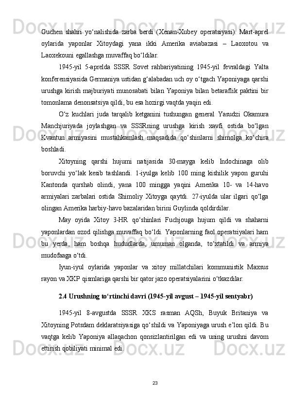 Guchen   shahri   yo‘nalishida   zarba   berdi   ( Xenan-Xubey   operatsiyasi ).   Mart-aprel
oylarida   yaponlar   Xitoydagi   yana   ikki   Amerika   aviabazasi   –   Laoxotou   va
Laoxekou ni egallashga muvaffaq bo‘ldilar.
1945-yil   5-aprelda   SSSR   Sovet   rahbariyatining   1945-yil   fevraldagi   Yalta
konferensiyasida  Germaniya ustidan g‘alabadan uch oy o‘tgach Yaponiyaga qarshi
urushga  kirish majburiyati  munosabati  bilan Yaponiya bilan   betaraflik paktini bir
tomonlama denonsatsiya qildi , bu esa hozirgi vaqtda yaqin edi.
O‘z   kuchlari   juda   tarqalib   ketganini   tushungan   general   Yasudzi   Okamura
Manchjuriyada   joylashgan   va   SSSRning   urushga   kirish   xavfi   ostida   bo‘lgan
Kvantun   armiyasini   mustahkamlash   maqsadida   qo‘shinlarni   shimolga   ko‘chira
boshladi .
Xitoyning   qarshi   hujumi   natijasida   30-mayga   kelib   Indochinaga   olib
boruvchi   yo‘lak   kesib   tashlandi .   1-iyulga   kelib   100   ming   kishilik   yapon   guruhi
Kantonda   qurshab   olindi ,   yana   100   mingga   yaqini   Amerika   10-   va   14-havo
armiyalari   zarbalari   ostida   Shimoliy   Xitoyga   qaytdi.   27-iyulda   ular   ilgari   qo‘lga
olingan Amerika harbiy-havo bazalaridan birini  Guylin da qoldirdilar.
May   oyida   Xitoy   3-HR   qo‘shinlari   Fuchjou ga   hujum   qildi   va   shaharni
yaponlardan ozod qilishga muvaffaq bo‘ldi. Yaponlarning faol operatsiyalari ham
bu   yerda,   ham   boshqa   hududlarda,   umuman   olganda,   to‘xtatildi   va   armiya
mudofaaga o‘tdi.
Iyun-iyul   oylarida   yaponlar   va   xitoy   millatchilari   kommunistik   Maxsus
rayon va XKP qismlariga qarshi bir qator jazo operatsiyalarini  o‘tkazdilar.
2.4 Urushning to‘rtinchi davri (1945-yil avgust – 1945-yil sentyabr)
1945-yil   8-avgustda   SSSR   XKS   rasman   AQSh,   Buyuk   Britaniya   va
Xitoyning  Potsdam deklaratsiyasiga  qo‘shildi va  Yaponiyaga urush e’lon qildi . Bu
vaqtga   kelib   Yaponiya   allaqachon   qonsizlantirilgan   edi   va   uning   urushni   davom
ettirish qobiliyati minimal edi.
23 