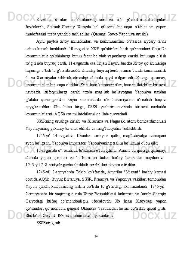 Sovet   qo‘shinlari   qo‘shinlarning   son   va   sifat   jihatidan   ustunligidan
foydalanib,   Shimoli-Sharqiy   Xitoyda   hal   qiluvchi   hujumga   o‘tdilar   va   yapon
mudofaasini tezda yanchib tashladilar. (Qarang:  Sovet-Yaponiya urushi ).
Ayni   paytda   xitoy   millatchilari   va   kommunistlari   o‘rtasida   siyosiy   ta’sir
uchun kurash   boshlandi. 10-avgustda XKP qo‘shinlari bosh qo‘mondoni   Chju De
kommunistik   qo‘shinlarga   butun   front   bo‘ylab   yaponlarga   qarshi   hujumga   o‘tish
to‘g‘risida buyruq berdi, 11-avgustda esa  Chjan Kayshi  barcha Xitoy qo‘shinlariga
hujumga o‘tish to‘g‘risida xuddi shunday buyruq berdi, ammo bunda kommunistik
4-   va   8-armiyalar   ishtirok   etmasligi   alohida   qayd   etilgan   edi.   Shunga   qaramay,
kommunistlar hujumga o‘tdilar. Endi ham kommunistlar, ham millatchilar birinchi
navbatda   ittifoqchilarga   qarshi   tezda   mag‘lub   bo‘layotgan   Yaponiya   ustidan
g‘alaba   qozonganidan   keyin   mamlakatda   o‘z   hokimiyatini   o‘rnatish   haqida
qayg‘urardilar.   Shu   bilan   birga,   SSSR   yashirin   ravishda   birinchi   navbatda
kommunistlarni ,  AQSh esa millatchilarni  qo‘llab-quvvatladi.
SSSRning urushga kirishi   va   Xirosima va Nagasaki  atom bombardimonlari
Yaponiyaning yakuniy tor-mor etilishi va mag‘lubiyatini tezlashtirdi.
1945-yil   14-avgustda,   Kvantun   armiyasi   qattiq   mag‘lubiyatga   uchragani
ayon bo‘lgach,  Yaponiya imperatori  Yaponiyaning  taslim bo‘lishini  e’lon qildi.
15-avgustda  o‘t ochishni to‘xtatish  e’lon qilindi. Ammo bu qarorga qaramay,
alohida   yapon   qismlari   va   bo‘linmalari   butun   harbiy   harakatlar   maydonida  
1945-yil 7–8-sentyabrgacha  shiddatli qarshilikni  davom ettirdilar.
1945-yil   2-sentyabrda   Tokio   ko‘rfazida ,   Amerika   "Missuri"   harbiy   kemasi
bortida AQSh, Buyuk Britaniya, SSSR, Fransiya va Yaponiya vakillari tomonidan
Yapon   qurolli   kuchlarining   taslim   bo‘lishi   to‘g‘risidagi   akt   imzolandi.   1945-yil  
9-sentyabrda   bir   vaqtning   o‘zida   Xitoy   Respublikasi   hukumati   va   Janubi-Sharqiy
Osiyodagi   Ittifoq   qo‘mondonligini   ifodalovchi   X э   Insin   Xitoydagi   yapon
qo‘shinlari qo‘mondoni general   Okamura Yasudzidan taslim bo‘lishni qabul qildi .
Shu bilan Osiyoda Ikkinchi jahon urushi yakunlandi.
SSSRning roli:
24 