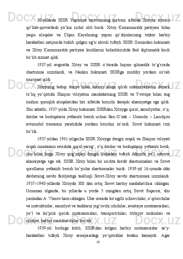 30-yillarda   SSSR   Yaponiya   tajovuzining   qurboni   sifatida   Xitoyni   siyosiy
qo‘llab-quvvatlash   yo‘lini   izchil   olib   bordi.   Xitoy   Kommunistik   partiyasi   bilan
yaqin   aloqalar   va   Chjan   Kayshi ning   yapon   qo‘shinlarining   tezkor   harbiy
harakatlari natijasida tushib qolgan og‘ir ahvoli tufayli   SSSR Gomindan hukumati
va   Xitoy   Kommunistik   partiyasi   kuchlarini   birlashtirishda   faol   diplomatik   kuch
bo‘lib xizmat qildi.
1937-yil   avgustda   Xitoy   va   SSSR   o‘rtasida   hujum   qilmaslik   to‘g‘risida
shartnoma   imzolandi,   va   Nankin   hukumati   SSSRga   moddiy   yordam   so‘rab
murojaat qildi.
Xitoyning   tashqi   dunyo   bilan   doimiy   aloqa   qilish   imkoniyatlarini   deyarli
to‘liq   yo‘qotishi   Shinjon   viloyatini   mamlakatning   SSSR   va   Yevropa   bilan   eng
muhim   quruqlik   aloqalaridan   biri   sifatida   birinchi   darajali   ahamiyatga   ega   qildi.
Shu sababli, 1937-yilda Xitoy hukumati SSSRdan Xitoyga qurol, samolyotlar, o‘q-
dorilar   va   boshqalarni   yetkazib   berish   uchun   Sari-O‘zak   –   Urumchi   –   Lanchjou
avtomobil   trassasini   yaratishda   yordam   berishni   so‘radi.   Sovet   hukumati   rozi
bo‘ldi.
1937-yildan 1941-yilgacha   SSSR   Xitoyga   dengiz orqali va Shinjon viloyati
orqali muntazam ravishda qurol-yarog‘, o‘q-dorilar   va boshqalarni yetkazib berdi,
shu   bilan   birga   Xitoy   qirg‘oqlari   dengiz   blokadasi   tufayli   ikkinchi   yo‘l   ustuvor
ahamiyatga   ega   edi.   SSSR   Xitoy   bilan   bir   nechta   kredit   shartnomalari   va   Sovet
qurollarini   yetkazib   berish   bo‘yicha   shartnomalar   tuzdi.   1939-yil   16-iyunda   ikki
davlatning   savdo   faoliyatiga   taalluqli   Sovet-Xitoy   savdo   shartnomasi   imzolandi.
1937–1940-yillarda   Xitoyda   300   dan   ortiq   Sovet   harbiy   maslahatchisi   ishlagan.
Umuman   olganda,   bu   yillarda   u   yerda   5   mingdan   ortiq   Sovet   fuqarosi,   shu
jumladan  A. Vlasov  ham ishlagan. Ular orasida  ko‘ngilli uchuvchilar, o‘qituvchilar
va instruktorlar, samolyot va tanklarni yig‘uvchi ishchilar, aviatsiya mutaxassislari,
yo‘l   va   ko‘prik   qurish   mutaxassislari,   transportchilar,   tibbiyot   xodimlari   va
nihoyat,  harbiy maslahatchilar  bor edi.
1939-yil   boshiga   kelib,   SSSRdan   kelgan   harbiy   mutaxassislar   sa’y-
harakatlari   tufayli   Xitoy   armiyasidagi   yo‘qotishlar   keskin   kamaydi .   Agar
25 