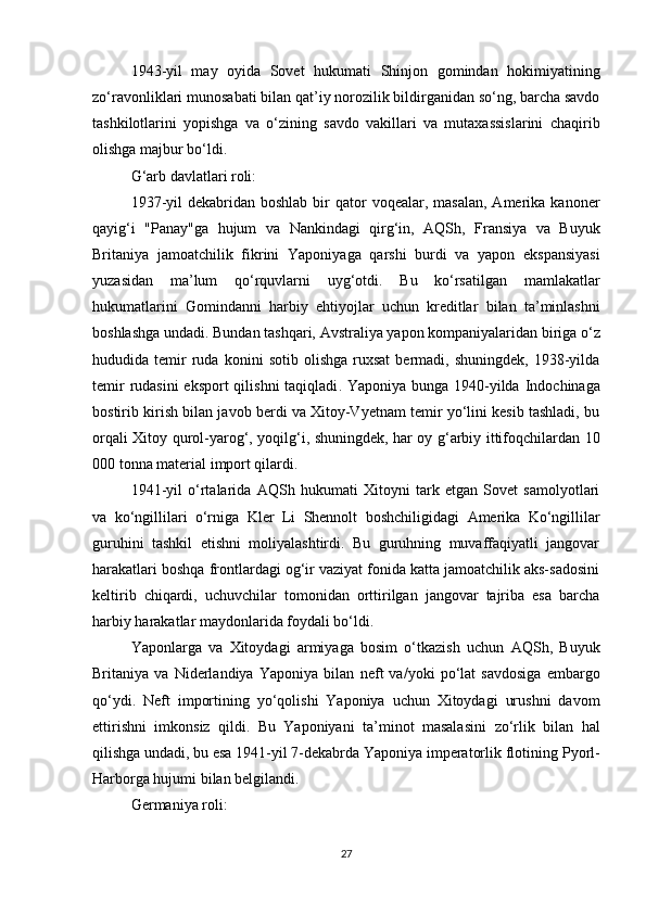 1943-yil   may   oyida   Sovet   hukumati   Shinjon   gomindan   hokimiyatining
zo‘ravonliklari  munosabati bilan qat’iy norozilik bildirganidan so‘ng, barcha savdo
tashkilotlarini   yopishga   va   o‘zining   savdo   vakillari   va   mutaxassislarini   chaqirib
olishga  majbur bo‘ldi.
G‘arb davlatlari roli:
1937-yil   dekabridan boshlab  bir  qator  voqealar,  masalan,  Amerika  kanoner
qayig‘i   "Panay"ga   hujum   va   Nankindagi   qirg‘in ,   AQSh,   Fransiya   va   Buyuk
Britaniya   jamoatchilik   fikrini   Yaponiyaga   qarshi   burdi   va   yapon   ekspansiyasi
yuzasidan   ma’lum   qo‘rquvlarni   uyg‘otdi.   Bu   ko‘rsatilgan   mamlakatlar
hukumatlarini   Gomindanni   harbiy   ehtiyojlar   uchun   kreditlar   bilan   ta’minlashni
boshlashga undadi. Bundan tashqari,  Avstraliya  yapon kompaniyalaridan biriga o‘z
hududida  temir   ruda   konini   sotib   olishga   ruxsat   bermadi,   shuningdek,   1938-yilda
temir  rudasini  eksport  qilishni  taqiqladi . Yaponiya bunga 1940-yilda   Indochinaga
bostirib kirish  bilan javob berdi va Xitoy-Vyetnam temir yo‘lini kesib tashladi, bu
orqali Xitoy qurol-yarog‘, yoqilg‘i, shuningdek, har oy g‘arbiy ittifoqchilardan   10
000 tonna material  import qilardi.
1941-yil   o‘rtalarida   AQSh   hukumati   Xitoyni   tark   etgan   Sovet   samolyotlari
va   ko‘ngillilari   o‘rniga   Kler   Li   Shennolt   boshchiligidagi   Amerika   Ko‘ngillilar
guruhini   tashkil   etishni   moliyalashtirdi.   Bu   guruhning   muvaffaqiyatli   jangovar
harakatlari boshqa frontlardagi og‘ir vaziyat fonida katta jamoatchilik aks-sadosini
keltirib   chiqardi,   uchuvchilar   tomonidan   orttirilgan   jangovar   tajriba   esa   barcha
harbiy harakatlar maydonlarida foydali bo‘ldi.
Yaponlarga   va   Xitoydagi   armiyaga   bosim   o‘tkazish   uchun   AQSh,   Buyuk
Britaniya   va   Niderlandiya   Yaponiya   bilan   neft   va/yoki   po‘lat   savdosiga   embargo
qo‘ydi.   Neft   importining   yo‘qolishi   Yaponiya   uchun   Xitoydagi   urushni   davom
ettirishni   imkonsiz   qildi.   Bu   Yaponiyani   ta’minot   masalasini   zo‘rlik   bilan   hal
qilishga  undadi, bu esa 1941-yil 7-dekabrda Yaponiya imperatorlik flotining  Pyorl-
Harborga hujumi  bilan belgilandi.
Germaniya roli:
27 