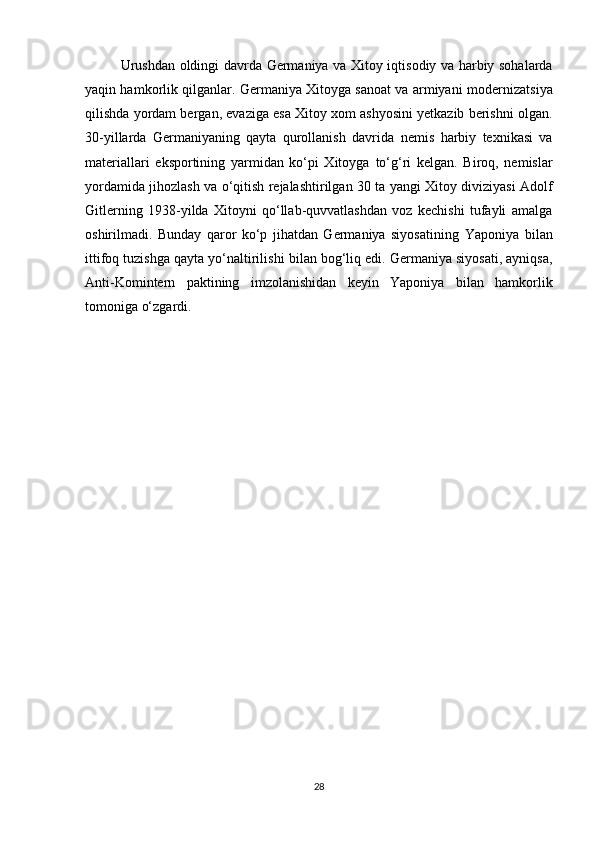 Urushdan oldingi davrda   Germaniya va Xitoy   iqtisodiy va harbiy sohalarda
yaqin hamkorlik  qilganlar. Germaniya Xitoyga sanoat va armiyani   modernizatsiya
qilishda  yordam bergan, evaziga esa Xitoy xom ashyosini yetkazib berishni olgan.
30-yillarda   Germaniyaning   qayta   qurollanish   davrida   nemis   harbiy   texnikasi   va
materiallari   eksportining   yarmidan   ko‘pi   Xitoyga   to‘g‘ri   kelgan.   Biroq,   nemislar
yordamida jihozlash va o‘qitish rejalashtirilgan   30 ta yangi Xitoy diviziyasi   Adolf
Gitler ning   1938-yilda   Xitoyni   qo‘llab-quvvatlashdan   voz   kechishi   tufayli   amalga
oshirilmadi.   Bunday   qaror   ko‘p   jihatdan   Germaniya   siyosatining   Yaponiya   bilan
ittifoq tuzishga qayta yo‘naltirilishi  bilan bog‘liq edi. Germaniya siyosati, ayniqsa,
Anti-Komintern   paktining   imzolanishidan   keyin   Yaponiya   bilan   hamkorlik
tomoniga o‘zgardi.
28 