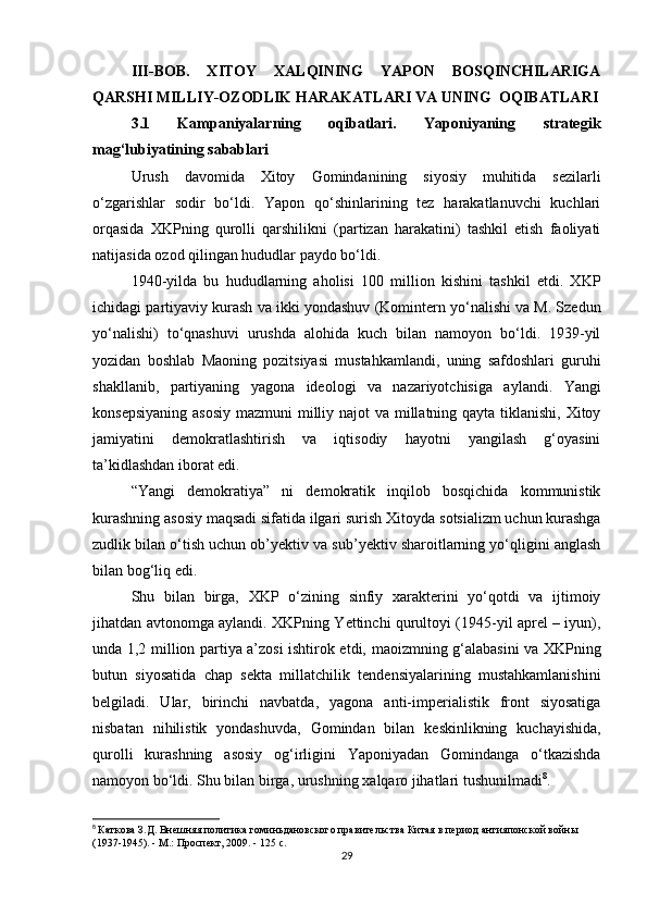 III-BOB.   XITOY   XALQINING   YAPON   BOSQINCHILARIGA
QARSHI MILLIY-OZODLIK  HARAKATLARI VA UNING   OQIBATLARI
3.1   Kampaniyalarning   oqibatlari.   Yaponiyaning   strategik
mag‘lubiyatining sabablari
Urush   davomida   Xitoy   Gomindan ining   siyosiy   muhitida   sezilarli
o‘zgarishlar   sodir   bo‘ldi.   Yapon   qo‘shinlarining   tez   harakatlanuvchi   kuchlari
orqasida   XKPning   qurolli   qarshilikni   (partizan   harakatini)   tashkil   etish   faoliyati
natijasida  ozod qilingan hududlar  paydo bo‘ldi.
1940-yilda   bu   hududlarning   aholisi   100   million   kishini   tashkil   etdi.   XKP
ichidagi  partiyaviy kurash  va  ikki yondashuv  (Komintern yo‘nalishi va M. Szedun
yo‘nalishi)   to‘qnashuvi   urushda   alohida   kuch   bilan   namoyon   bo‘ldi.   1939-yil
yozidan   boshlab   Maoning   pozitsiyasi   mustahkamlandi ,   uning   safdoshlari   guruhi
shakllanib,   partiyaning   yagona   ideologi   va   nazariyotchisi ga   aylandi.   Yangi
konsepsiyaning asosiy  mazmuni   milliy najot  va millatning qayta tiklanishi, Xitoy
jamiyatini   demokratlashtirish   va   iqtisodiy   hayotni   yangilash   g‘oyasini
ta’kidlashdan iborat edi.
“Yangi   demokratiya”   ni   demokratik   inqilob   bosqichida   kommunistik
kurashning asosiy maqsadi sifatida ilgari surish Xitoyda  sotsializm uchun kurashga
zudlik bilan o‘tish uchun ob’yektiv va sub’yektiv sharoitlarning yo‘qligini anglash
bilan bog‘liq edi.
Shu   bilan   birga,   XKP   o‘zining   sinfiy   xarakterini   yo‘qotdi   va   ijtimoiy
jihatdan avtonomga aylandi . XKPning Yettinchi qurultoyi (1945-yil aprel – iyun),
unda 1,2 million partiya a’zosi ishtirok etdi,   maoizmning g‘alabasini   va XKPning
butun   siyosatida   chap   sekta   millatchilik   tendensiyalarining   mustahkamlanishini
belgiladi.   Ular,   birinchi   navbatda,   yagona   anti-imperialistik   front   siyosatiga
nisbatan   nihilistik   yondashuvda ,   Gomindan   bilan   keskinlikning   kuchayishida ,
qurolli   kurashning   asosiy   og‘irligini   Yaponiyadan   Gomindanga   o‘tkazishda
namoyon bo‘ldi. Shu bilan birga, urushning  xalqaro jihatlari  tushunilmadi 8
. 
8
  Каткова З.Д. Внешняя политика гоминьдановского правительства Китая в период антияпонской войны 
(1937-1945). - М.: Проспект, 2009. -  125  с.
29 