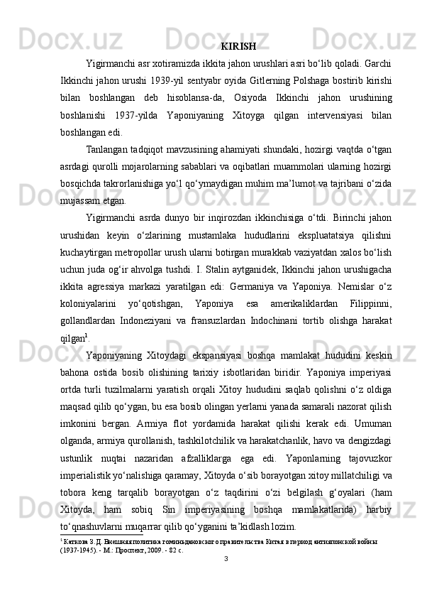 KIRISH
Yigirmanchi asr xotiramizda ikkita jahon urushlari asri bo‘lib qoladi. Garchi
Ikkinchi jahon urushi 1939-yil sentyabr oyida Gitlerning Polshaga bostirib kirishi
bilan   boshlangan   deb   hisoblansa-da,   Osiyoda   Ikkinchi   jahon   urushining
boshlanishi   1937-yilda   Yaponiyaning   Xitoyga   qilgan   intervensiyasi   bilan
boshlangan edi.
Tanlangan tadqiqot mavzusining ahamiyati  shundaki, hozirgi vaqtda o‘tgan
asrdagi qurolli mojarolarning sabablari va oqibatlari muammolari ularning hozirgi
bosqichda takrorlanishiga yo‘l qo‘ymaydigan muhim ma’lumot va tajribani o‘zida
mujassam etgan.
Yigirmanchi   asrda   dunyo   bir   inqirozdan   ikkinchisiga   o‘tdi.   Birinchi   jahon
urushidan   keyin   o‘zlarining   mustamlaka   hududlarini   ekspluatatsiya   qilishni
kuchaytirgan metropollar urush ularni botirgan murakkab vaziyatdan xalos bo‘lish
uchun juda og‘ir  ahvolga tushdi.  I. Stalin aytganidek, Ikkinchi  jahon urushigacha
ikkita   agressiya   markazi   yaratilgan   edi:   Germaniya   va   Yaponiya.   Nemislar   o‘z
koloniyalarini   yo‘qotishgan,   Yaponiya   esa   amerikaliklardan   Filippinni,
gollandlardan   Indoneziyani   va   fransuzlardan   Indochinani   tortib   olishga   harakat
qilgan 1
.
Yaponiyaning   Xitoydagi   ekspansiyasi   boshqa   mamlakat   hududini   keskin
bahona   ostida   bosib   olishining   tarixiy   isbotlaridan   biridir.   Yaponiya   imperiyasi
ortda   turli   tuzilmalarni   yaratish   orqali   Xitoy   hududini   saqlab   qolishni   o‘z   oldiga
maqsad qilib qo‘ygan, bu esa bosib olingan yerlarni yanada samarali nazorat qilish
imkonini   bergan.   Armiya   flot   yordamida   harakat   qilishi   kerak   edi.   Umuman
olganda, armiya qurollanish, tashkilotchilik va harakatchanlik, havo va dengizdagi
ustunlik   nuqtai   nazaridan   afzalliklarga   ega   edi.   Yaponlarning   tajovuzkor
imperialistik yo‘nalishiga qaramay, Xitoyda o‘sib borayotgan  xitoy millatchiligi  va
tobora   keng   tarqalib   borayotgan   o‘z   taqdirini   o‘zi   belgilash   g‘oyalari   (ham
Xitoyda,   ham   sobiq   Sin   imperiyasining   boshqa   mamlakatlarida)   harbiy
to‘qnashuvlarni muqarrar qilib qo‘yganini ta’kidlash lozim.
1
  Каткова З.Д. Внешняя политика гоминьдановского правительства Китая в период антияпонской войны 
(1937-1945). - М.: Проспект, 2009. -  8 2 с.
3 