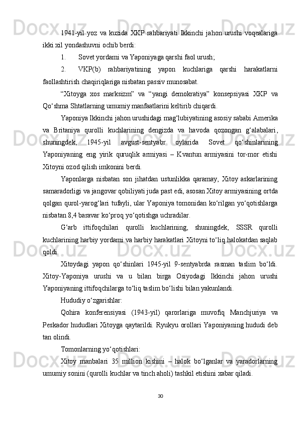 1941-yil   yoz   va   kuzida   XKP   rahbariyati   Ikkinchi   jahon   urushi   voqealariga
ikki xil yondashuvni ochib berdi:
1. Sovet yordami  va Yaponiyaga qarshi  faol urush ;
2. VKP(b)   rahbariyatining   yapon   kuchlariga   qarshi   harakatlarni
faollashtirish chaqiriqlariga nisbatan  passiv munosabat .
“Xitoyga   xos   marksizm”   va   “yangi   demokratiya”   konsepsiyasi   XKP   va
Qo‘shma Shtatlar ning umumiy manfaatlarini keltirib chiqardi.
Yaponiya Ikkinchi jahon urushidagi mag‘lubiyatining asosiy sababi  Amerika
va   Britaniya   qurolli   kuchlarining   dengizda   va   havoda   qozongan   g‘alabalari ,
shuningdek,   1945-yil   avgust-sentyabr   oylarida   Sovet   qo‘shinlarining
Yaponiyaning   eng   yirik   quruqlik   armiyasi   –   Kvantun   armiyasini   tor-mor   etishi
Xitoyni ozod qilish imkonini berdi.
Yaponlarga   nisbatan   son   jihatdan   ustunlikka   qaramay,   Xitoy   askarlarining
samaradorligi va jangovar qobiliyati juda past edi, asosan Xitoy armiyasining  ortda
qolgan qurol-yarog‘lari   tufayli, ular Yaponiya tomonidan ko‘rilgan yo‘qotishlarga
nisbatan  8,4 baravar ko‘proq  yo‘qotishga uchradilar.
G‘arb   ittifoqchilari   qurolli   kuchlarining,   shuningdek,   SSSR   qurolli
kuchlarining harbiy yordami va harbiy harakatlari  Xitoyni to‘liq halokatdan saqlab
qoldi.
Xitoydagi   yapon   qo‘shinlari   1945-yil   9-sentyabrda   rasman   taslim   bo‘ldi .
Xitoy-Yaponiya   urushi   va   u   bilan   birga   Osiyodagi   Ikkinchi   jahon   urushi
Yaponiyaning ittifoqchilarga  to‘liq taslim bo‘lishi  bilan yakunlandi.
Hududiy o‘zgarishlar:
Qohira   konferensiyasi   (1943-yil)   qarorlariga   muvofiq   Manchjuriya   va
Peskador   hududlari Xitoyga qaytarildi.   Ryukyu orollari   Yaponiyaning hududi deb
tan olindi.
Tomonlarning yo‘qotishlari:
Xitoy   manbalari   35   million   kishini   –   halok   bo‘lganlar   va   yaradorlarning
umumiy sonini (qurolli kuchlar va tinch aholi) tashkil etishini xabar qiladi.
30 